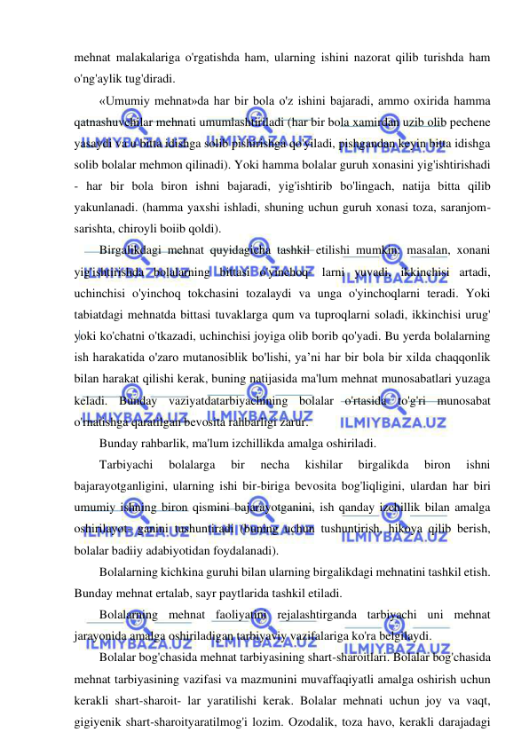 19 
 
 
mehnat malakalariga o'rgatishda ham, ularning ishini nazorat qilib turishda ham 
o'ng'aylik tug'diradi. 
«Umumiy mehnat»da har bir bola o'z ishini bajaradi, ammo oxirida hamma 
qatnashuvchilar mehnati umumlashtiriladi (har bir bola xamirdan uzib olib pechene 
yasaydi va u bitta idishga solib pishirishga qo'yiladi, pishgandan keyin bitta idishga 
solib bolalar mehmon qilinadi). Yoki hamma bolalar guruh xonasini yig'ishtirishadi 
- har bir bola biron ishni bajaradi, yig'ishtirib bo'lingach, natija bitta qilib 
yakunlanadi. (hamma yaxshi ishladi, shuning uchun guruh xonasi toza, saranjom-
sarishta, chiroyli boiib qoldi). 
Birgalikdagi mehnat quyidagicha tashkil etilishi mumkin: masalan, xonani 
yig'ishtirishda bolalarning bittasi o'yinchoq- larni yuvadi, ikkinchisi artadi, 
uchinchisi o'yinchoq tokchasini tozalaydi va unga o'yinchoqlarni teradi. Yoki 
tabiatdagi mehnatda bittasi tuvaklarga qum va tuproqlarni soladi, ikkinchisi urug' 
yoki ko'chatni o'tkazadi, uchinchisi joyiga olib borib qo'yadi. Bu yerda bolalarning 
ish harakatida o'zaro mutanosiblik bo'lishi, ya’ni har bir bola bir xilda chaqqonlik 
bilan harakat qilishi kerak, buning natijasida ma'lum mehnat munosabatlari yuzaga 
keladi. Bunday vaziyatdatarbiyachining bolalar o'rtasida to'g'ri munosabat 
o'rnatishga qaratilgan bevosita rahbarligi zarur. 
Bunday rahbarlik, ma'lum izchillikda amalga oshiriladi. 
Tarbiyachi 
bolalarga 
bir 
necha 
kishilar 
birgalikda 
biron 
ishni 
bajarayotganligini, ularning ishi bir-biriga bevosita bog'liqligini, ulardan har biri 
umumiy ishning biron qismini bajarayotganini, ish qanday izchillik bilan amalga 
oshirilayot- ganini tushuntiradi (buning uchun tushuntirish, hikoya qilib berish, 
bolalar badiiy adabiyotidan foydalanadi). 
Bolalarning kichkina guruhi bilan ularning birgalikdagi mehnatini tashkil etish. 
Bunday mehnat ertalab, sayr paytlarida tashkil etiladi. 
Bolalarning mehnat faoliyatini rejalashtirganda tarbiyachi uni mehnat 
jarayonida amalga oshiriladigan tarbiyaviy vazifalariga ko'ra belgilaydi. 
Bolalar bog'chasida mehnat tarbiyasining shart-sharoitlari. Bolalar bog'chasida 
mehnat tarbiyasining vazifasi va mazmunini muvaffaqiyatli amalga oshirish uchun 
kerakli shart-sharoit- lar yaratilishi kerak. Bolalar mehnati uchun joy va vaqt, 
gigiyenik shart-sharoityaratilmog'i lozim. Ozodalik, toza havo, kerakli darajadagi 
