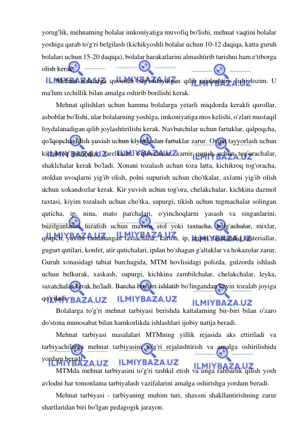 20 
 
 
yorug'lik, mehnatning bolalar imkoniyatiga muvofiq bo'lishi, mehnat vaqtini bolalar 
yoshiga qarab to'g'ri belgilash (kichikyoshli bolalar uchun 10-12 daqiqa, katta guruh 
bolalari uchun 15-20 daqiqa), bolalar harakatlarini almashtirib turishni ham e'tiborga 
olish kerak. 
Mehnat bolalarga quvonch bag'ishlaydigan qilib rejalashtiri- lishi lozim. U 
ma'lum izchillik bilan amalga oshirib borilishi kerak. 
Mehnat qilishlari uchun hamma bolalarga yetarli miqdorda kerakli qurollar, 
asboblar bo'Iishi, ular bolalarning yoshiga, imkoniyatiga mos kelishi, o'zlari mustaqil 
foydalanadigan qilib joylashtirilishi kerak. Navbatchilar uchun fartuklar, qalpoqcha, 
qo'lqopcha, idish yuvish uchun klyonkadan fartuklar zarur. Ovqat tayyorlash uchun 
kichikroq pichoqlar, tarelkalar, o'qlovchalar, xamir qorish uchun tog'orachalar, 
shaklchalar kerak bo'ladi. Xonani tozalash uchun toza latta, kichikroq tog'oracha, 
stoldan uvoqlarni yig'ib olish, polni supurish uchun cho'tkalar, axlatni yig'ib olish 
uchun xokandozlar kerak. Kir yuvish uchun tog'ora, chelakchalar, kichkina dazmol 
taxtasi, kiyim tozalash uchun cho'tka, supurgi, tikish uchun tugmachalar solingan 
quticha, ip, nina, mato parchalari, o'yinchoqlarni yasash va singanlarini, 
buzilganlarini tuzatish uchun maxsus stol yoki taxtacha, bolg'achalar, mixlar, 
qisqich, yaxshi randalangan taxtachalar, karton, ip, arqon, tashlandiq materiallar, 
gugurt qutilari, konfet, atir qutichalari, ipdan bo'shagan g'altaklar va hokazolar zarur. 
Guruh xonasidagi tabiat burchagida, MTM hovlisidagi polizda, gulzorda ishlash 
uchun belkurak, xaskash, supurgi, kichkina zambilchalar, chelakchalar, leyka, 
savatchalar kerak bo'ladi. Barcha buyum ishlatib bo'lingandan keyin tozalab joyiga 
qo'yiladi. 
Bolalarga to'g'ri mehnat tarbiyasi berishda kattalarning bir-biri bilan o'zaro 
do'stona munosabat bilan hamkorlikda ishlashlari ijobiy natija beradi. 
Mehnat tarbiyasi masalalari MTMning yillik rejasida aks ettiriladi va 
tarbiyachilarga mehnat tarbiyasini to'g'ri rejalashtirish va amalga oshirilishida 
yordam beradi. 
MTMda mehnat tarbiyasini to'g'ri tashkil etish va unga rahbarlik qilish yosh 
avlodni har tomonlama tarbiyalash vazifalarini amalga oshirishga yordam beradi. 
Mehnat tarbiyasi - tarbiyaning muhim turi, shaxsni shakllantirishning zarur 
shartlaridan biri bo'lgan pedagogik jarayon. 
