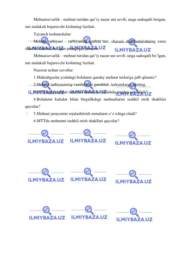 21 
 
 
Mehnatsevarlik - mehnat turidan qat’iy nazar uni sevib, unga sadoqatli boigan, 
uni malakali bajaruvchi kishining fazilati, 
Tayanch tushunchalar: 
Mehnat tarbiyasi – tarbiyaning muhim turi, shaxsni shakllantirishning zarur 
shartlaridan biri bo’lgan pedagogik jarayon. 
Mehnatsevarlik – mehnat turidan qat’iy nazar uni sevib, unga sadoqatli bo’lgan, 
uni malakali bajaruvchi kishining fazilati. 
Nazorat uchun savollar: 
1.Maktabgacha yoshdagi bolalarni qanday mehnat turlariga jalb qilamiz? 
2.Mehnat tarbiyasining vazifalarini guruhlab, turkumlarga ajrating. 
3.MTTlarda mehnat tarbiyasi nechta yo’nalishda amalga oshiriladi? 
4.Bolalarni kattalar bilan birgalikdagi mehnatlarini tashkil etish shakllari 
qaysilar? 
5.Mehnat jarayonini rejalashtirish nimalarni o’z ichiga oladi? 
6.MTTda mehnatni tashkil etish shakllari qaysilar? 
 
