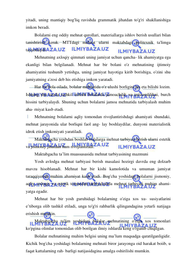 4 
 
 
yitadi, uning mantiqiy bog'liq ravishda grammatik jihatdan to'g'ri shakllanishiga 
imkon beradi. 
Bolalarni eng oddiy mehnat qurollari, materiallarga ishlov berish usullari bilan 
tanishtirish kerak. MTTdagi mehnat ularni maktabdagi politexnik ta'limga 
tayyorlaydi. 
Mehnatning axloqiy qimmati uning jamiyat uchun qancha- lik ahamiyatga ega 
ekanligi bilan belgilanadi. Mehnat har bir bolani o'z mehnatining ijtimoiy 
ahamiyatini tushunib yetishga, uning jamiyat hayotiga kirib borishiga, o'zini shu 
jamiyatning a'zosi deb his etishiga imkon yaratadi. 
Har bir bola oilada, bolalar mehnatida o'z ulushi borligini his eta bilishi lozim. 
Ishning shu tarzda tashkil etilishi bolalarda jamoachilik va intizomlilikni, burch 
hissini tarbiyalaydi. Shuning uchun bolalarni jamoa mehnatida tarbiyalash muhim 
aha- rniyat kasb etadi. 
Mehnatning bolalarni aqliy tomondan rivojlantirishdagi ahamiyati shundaki, 
mehnat jarayonida ular borliqni faol ang- lay boshlaydilar, dunyoni materialistik 
idrok etish imkoniyati yaratiladi. 
Maktabgacha yoshdan boshlab bolalarga mehnat tarbiyasi berish ularni estetik 
va jismoniy jihatdan ham rivojlantiradi. 
Maktabgacha ta’lim muassasasida mehnat tarbiyasining mazmuni 
Yosh avlodga mehnat tarbiyasi berish masalasi hozirgi davrda eng dolzarb 
mavzu hisoblanadi. Mehnat har bir kishi kamolotida va umuman jamiyat 
taraqqiyotida muhim ahamiyat kasb etadi. Bog'cha yoshidagi bolalarni jismoniy, 
aqliy, axloqiy va estetik tomondan tarbiyalashda mehnat tarbiyasi muhim ahami- 
yatga egadir. 
Mehnat har bir yosh guruhidagi bolalarning o'ziga xos xu- susiyatlarini 
e’tiborga olib tashkil etiladi, unga to'g'ri rahbarlik qilingandagina yetarli natijaga 
erishish mumkin. 
Maktabgacha ta'lim yoshidagi bolalar mehnatining o'ziga xos tomonlari 
ko'pgina olimlar tomonidan olib borilgan ilmiy ishlarda keng o'rganib chiqilgan. 
Bolalar mehnatining muhim belgisi uning ma’lum maqsadga qaratilganligidir. 
Kichik bog'cha yoshidagi bolalarning mehnati biror jarayonga oid harakat boiib, u 
faqat kattalarning rah- barligi natijasidagina amalga oshirilishi mumkin. 
