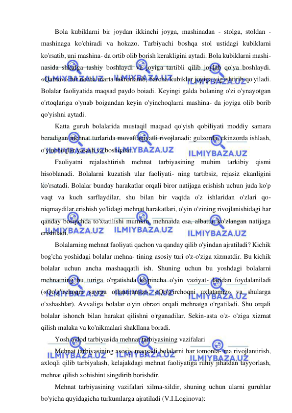 5 
 
 
Bola kubiklarni bir joydan ikkinchi joyga, mashinadan - stolga, stoldan - 
mashinaga ko'chiradi va hokazo. Tarbiyachi boshqa stol ustidagi kubiklarni 
ko'rsatib, uni mashina- da ortib olib borish kerakligini aytadi. Bola kubiklarni mashi- 
nasida shkafga tashiy boshlaydi va joyiga tartibli qilib joylab qo'ya boshlaydi. 
«Qatnov» bir necha marta takrorlanib, barcha kubiklar joyiga yig'ishtirib qo'yiladi. 
Bolalar faoliyatida maqsad paydo boiadi. Keyingi galda bolaning o'zi o'ynayotgan 
o'rtoqlariga o'ynab boigandan keyin o'yinchoqlarni mashina- da joyiga olib borib 
qo'yishni aytadi. 
Katta guruh bolalarida mustaqil maqsad qo'yish qobiliyati moddiy samara 
beradigan mehnat turlarida muvaffaqiyatli rivojlanadi: gulzorda, ekinzorda ishlash, 
o'yinchoqlar yasash va boshqalar. 
Faoliyatni rejalashtirish mehnat tarbiyasining muhim tarkibiy qismi 
hisoblanadi. Bolalarni kuzatish ular faoliyati- ning tartibsiz, rejasiz ekanligini 
ko'rsatadi. Bolalar bunday harakatlar orqali biror natijaga erishish uchun juda ko'p 
vaqt va kuch sarflaydilar, shu bilan bir vaqtda o'z ishlaridan o'zlari qo- 
niqmaydilar.erishish yo'lidagi mehnat harakatlari, o'yin o'zining rivojlanishidagi har 
qanday bosqichda to'xtatilishi mumkin, mehnatda esa, albatta, ko'zlangan natijaga 
erishiladi. 
Bolalarning mehnat faoliyati qachon va qanday qilib o'yindan ajratiladi? Kichik 
bog'cha yoshidagi bolalar mehna- tining asosiy turi o'z-o'ziga xizmatdir. Bu kichik 
bolalar uchun ancha mashaqqatli ish. Shuning uchun bu yoshdagi bolalarni 
mehnatning bu turiga o'rgatishda ko'pincha o'yin vaziyat- laridan foydalaniladi 
(«Qo'g'irchoqni sayrga otlantiramiz», «Qo'g'irchoqni uxlatamiz» va shularga 
o'xshashlar). Avvaliga bolalar o'yin obrazi orqali mehnatga o'rgatiladi. Shu orqali 
bolalar ishonch bilan harakat qilishni o'rganadilar. Sekin-asta o'z- o'ziga xizmat 
qilish malaka va ko'nikmalari shakllana boradi. 
Yosh avlod tarbiyasida mehnat tarbiyasining vazifalari 
Mehnat tarbiyasining asosiy maqsadi bolalarni har tomonla- ma rivojlantirish, 
axloqli qilib tarbiyalash, kelajakdagi mehnat faoliyatiga ruhiy jihatdan tayyorlash, 
mehnat qilish xohishint singdirib borishdir. 
Mehnat tarbiyasining vazifalari xilma-xildir, shuning uchun ularni guruhlar 
bo'yicha quyidagicha turkumlarga ajratiladi (V.I.Loginova): 
