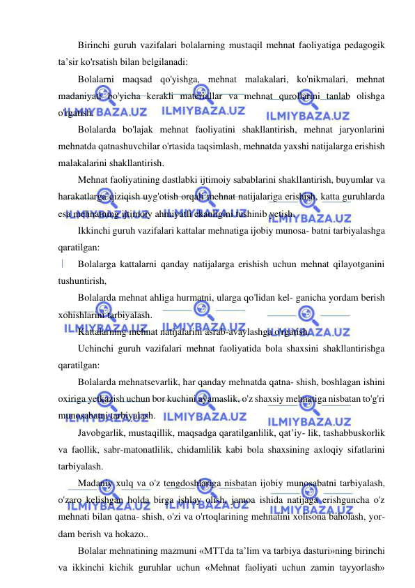 6 
 
 
Birinchi guruh vazifalari bolalarning mustaqil mehnat faoliyatiga pedagogik 
ta’sir ko'rsatish bilan belgilanadi: 
Bolalarni maqsad qo'yishga, mehnat malakalari, ko'nikmalari, mehnat 
madaniyati bo'yicha kerakli materiallar va mehnat qurollarini tanlab olishga 
o'rgatish. 
Bolalarda bo'lajak mehnat faoliyatini shakllantirish, mehnat jaryonlarini 
mehnatda qatnashuvchilar o'rtasida taqsimlash, mehnatda yaxshi natijalarga erishish 
malakalarini shakllantirish. 
Mehnat faoliyatining dastlabki ijtimoiy sabablarini shakllantirish, buyumlar va 
harakatlarga qiziqish uyg'otish orqali mehnat natijalariga erishish, katta guruhlarda 
esa mehnatning ijtimoiy ahmiyatli ekanligini tushinib yetish. 
Ikkinchi guruh vazifalari kattalar mehnatiga ijobiy munosa- batni tarbiyalashga 
qaratilgan: 
Bolalarga kattalarni qanday natijalarga erishish uchun mehnat qilayotganini 
tushuntirish, 
Bolalarda mehnat ahliga hurmatni, ularga qo'lidan kel- ganicha yordam berish 
xohishlarini tarbiyalash. 
Kattalarning mehnat natijalarini asrab-avaylashga o'rgatish. 
Uchinchi guruh vazifalari mehnat faoliyatida bola shaxsini shakllantirishga 
qaratilgan: 
Bolalarda mehnatsevarlik, har qanday mehnatda qatna- shish, boshlagan ishini 
oxiriga yetkazish uchun bor kuchini ayamaslik, o'z shaxsiy mehnatiga nisbatan to'g'ri 
munosabatni tarbiyalash. 
Javobgarlik, mustaqillik, maqsadga qaratilganlilik, qat’iy- lik, tashabbuskorlik 
va faollik, sabr-matonatlilik, chidamlilik kabi bola shaxsining axloqiy sifatlarini 
tarbiyalash. 
Madaniy xulq va o'z tengdoshlariga nisbatan ijobiy munosabatni tarbiyalash, 
o'zaro kelishgan holda birga ishlay olish, jamoa ishida natijaga erishguncha o'z 
mehnati bilan qatna- shish, o'zi va o'rtoqlarining mehnatini xolisona baholash, yor-
dam berish va hokazo..  
Bolalar mehnatining mazmuni «MTTda ta’lim va tarbiya dasturi»ning birinchi 
va ikkinchi kichik guruhlar uchun «Mehnat faoliyati uchun zamin tayyorlash» 
 
