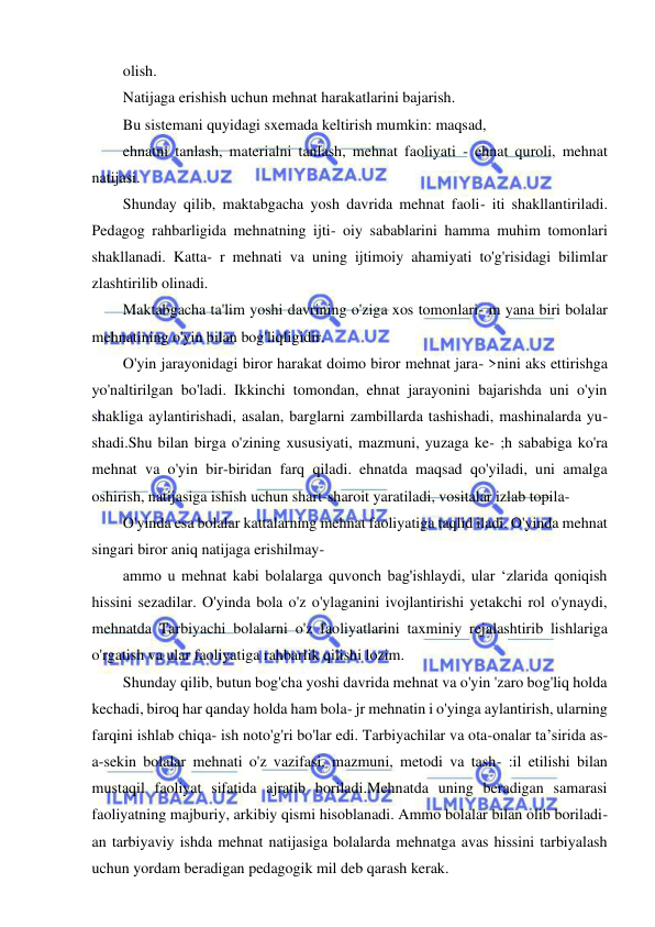 8 
 
 
olish. 
Natijaga erishish uchun mehnat harakatlarini bajarish. 
Bu sistemani quyidagi sxemada keltirish mumkin: maqsad, 
ehnatni tanlash, materialni tanlash, mehnat faoliyati - ehnat quroli, mehnat 
natijasi. 
Shunday qilib, maktabgacha yosh davrida mehnat faoli- iti shakllantiriladi. 
Pedagog rahbarligida mehnatning ijti- oiy sabablarini hamma muhim tomonlari 
shakllanadi. Katta- r mehnati va uning ijtimoiy ahamiyati to'g'risidagi bilimlar 
zlashtirilib olinadi. 
Maktabgacha ta'lim yoshi davrining o'ziga xos tomonlari- m yana biri bolalar 
mehnatining o'yin bilan bog'liqligidir. 
O'yin jarayonidagi biror harakat doimo biror mehnat jara- >nini aks ettirishga 
yo'naltirilgan bo'ladi. Ikkinchi tomondan, ehnat jarayonini bajarishda uni o'yin 
shakliga aylantirishadi, asalan, barglarni zambillarda tashishadi, mashinalarda yu- 
shadi.Shu bilan birga o'zining xususiyati, mazmuni, yuzaga ke- ;h sababiga ko'ra 
mehnat va o'yin bir-biridan farq qiladi. ehnatda maqsad qo'yiladi, uni amalga 
oshirish, natijasiga ishish uchun shart-sharoit yaratiladi, vositalar izlab topila- 
O'yinda esa bolalar kattalarning mehnat faoliyatiga taqlid iladi. O'yinda mehnat 
singari biror aniq natijaga erishilmay- 
ammo u mehnat kabi bolalarga quvonch bag'ishlaydi, ular ‘zlarida qoniqish 
hissini sezadilar. O'yinda bola o'z o'ylaganini ivojlantirishi yetakchi rol o'ynaydi, 
mehnatda Tarbiyachi bolalarni o'z faoliyatlarini taxminiy rejalashtirib lishlariga 
o'rgatish va ular faoliyatiga rahbarlik qilishi lozim. 
Shunday qilib, butun bog'cha yoshi davrida mehnat va o'yin 'zaro bog'liq holda 
kechadi, biroq har qanday holda ham bola- jr mehnatin i o'yinga aylantirish, ularning 
farqini ishlab chiqa- ish noto'g'ri bo'lar edi. Tarbiyachilar va ota-onalar ta’sirida as- 
a-sekin bolalar mehnati o'z vazifasi, mazmuni, metodi va tash- :il etilishi bilan 
mustaqil faoliyat sifatida ajratib boriladi.Mehnatda uning beradigan samarasi 
faoliyatning majburiy, arkibiy qismi hisoblanadi. Ammo bolalar bilan olib boriladi- 
an tarbiyaviy ishda mehnat natijasiga bolalarda mehnatga avas hissini tarbiyalash 
uchun yordam beradigan pedagogik mil deb qarash kerak. 
