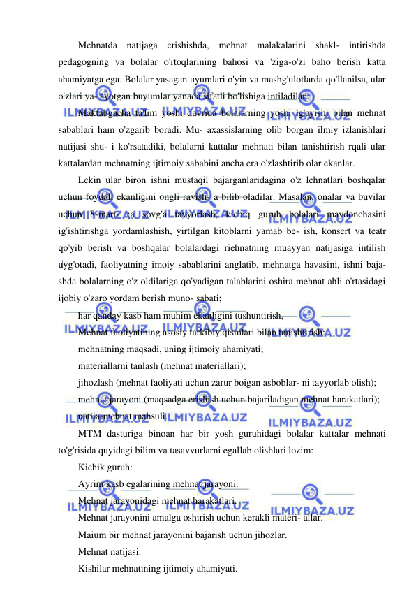 9 
 
 
Mehnatda natijaga erishishda, mehnat malakalarini shakl- intirishda 
pedagogning va bolalar o'rtoqlarining bahosi va 'ziga-o'zi baho berish katta 
ahamiyatga ega. Bolalar yasagan uyumlari o'yin va mashg'ulotlarda qo'llanilsa, ular 
o'zlari ya- ayotgan buyumlar yanada sifatli bo'lishiga intiladilar. 
Maktabgacha ta'lim yoshi davrida bolalarning yoshi lg'ayishi bilan mehnat 
sabablari ham o'zgarib boradi. Mu- axassislarning olib borgan ilmiy izlanishlari 
natijasi shu- i ko'rsatadiki, bolalarni kattalar mehnati bilan tanishtirish rqali ular 
kattalardan mehnatning ijtimoiy sababini ancha era o'zlashtirib olar ekanlar. 
Lekin ular biron ishni mustaqil bajarganlaridagina o'z lehnatlari boshqalar 
uchun foydali ekanligini ongli ravish- a bilib oladilar. Masalan, onalar va buvilar 
uchun 8-mart- ;a sovg'a tayyorlash, kichiq guruh bolalari maydonchasini 
ig'ishtirishga yordamlashish, yirtilgan kitoblarni yamab be- ish, konsert va teatr 
qo'yib berish va boshqalar bolalardagi riehnatning muayyan natijasiga intilish 
uyg'otadi, faoliyatning imoiy sabablarini anglatib, mehnatga havasini, ishni baja- 
shda bolalarning o'z oldilariga qo'yadigan talablarini oshira mehnat ahli o'rtasidagi 
ijobiy o'zaro yordam berish muno- sabati; 
har qanday kasb ham muhim ekanligini tushuntirish, 
Mehnat faoliyatining asosiy tarkibiy qismlari bilan tanishtirish: 
mehnatning maqsadi, uning ijtimoiy ahamiyati; 
materiallarni tanlash (mehnat materiallari); 
jihozlash (mehnat faoliyati uchun zarur boigan asboblar- ni tayyorlab olish); 
mehnat jarayoni (maqsadga erishish uchun bajariladigan mehnat harakatlari); 
natija-mehnat mahsuli. 
MTM dasturiga binoan har bir yosh guruhidagi bolalar kattalar mehnati 
to'g'risida quyidagi bilim va tasavvurlarni egallab olishlari lozim: 
Kichik guruh: 
Ayrim kasb egalarining mehnat jarayoni. 
Mehnat jarayonidagi mehnat harakatlari. 
Mehnat jarayonini amalga oshirish uchun kerakli materi- allar. 
Maium bir mehnat jarayonini bajarish uchun jihozlar. 
Mehnat natijasi. 
Kishilar mehnatining ijtimoiy ahamiyati. 
