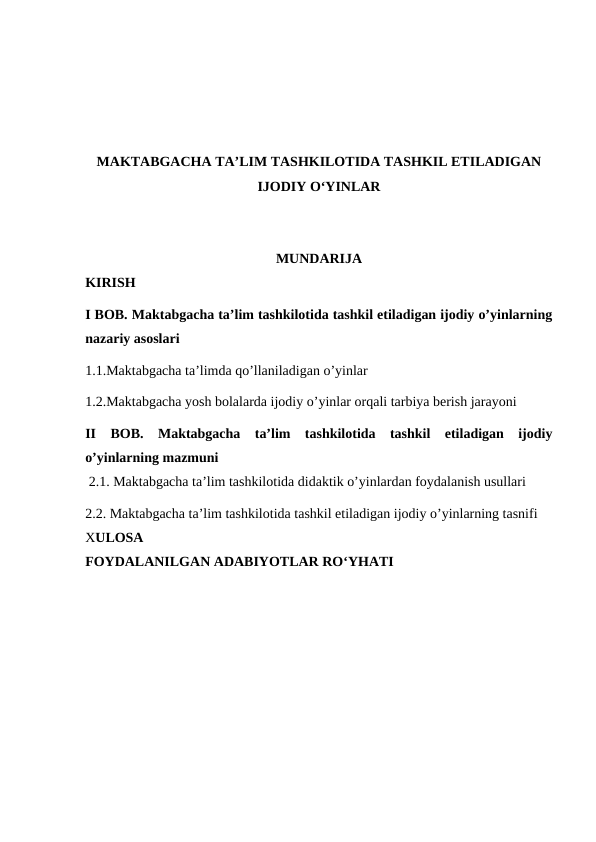 MAKTABGACHA TA’LIM TASHKILOTIDA TASHKIL ETILADIGAN
IJODIY O‘YINLAR
MUNDARIJA
KIRISH
I BOB. Maktabgacha ta’lim tashkilotida tashkil etiladigan ijodiy o’yinlarning
nazariy asoslari
1.1.Maktabgacha ta’limda qo’llaniladigan o’yinlar
1.2.Maktabgacha yosh bolalarda ijodiy o’yinlar orqali tarbiya berish jarayoni  
II  BOB. Maktabgacha  ta’lim  tashkilotida  tashkil  etiladigan  ijodiy
o’yinlarning mazmuni
 2.1. Maktabgacha ta’lim tashkilotida didaktik o’yinlardan foydalanish usullari
2.2. Maktabgacha ta’lim tashkilotida tashkil etiladigan ijodiy o’yinlarning tasnifi
XULOSA
FOYDALANILGAN ADABIYOTLAR RO‘YHATI
