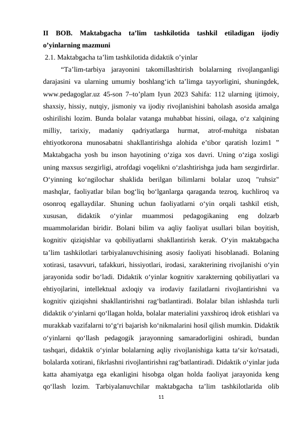 II  BOB. Maktabgacha  ta’lim  tashkilotida  tashkil  etiladigan  ijodiy
o’yinlarning mazmuni
 2.1. Maktabgacha ta’lim tashkilotida didaktik o’yinlar
“Ta’lim-tarbiya  jarayonini  takomillashtirish  bolalarning  rivojlanganligi
darajasini va ularning umumiy boshlang‘ich ta’limga tayyorligini, shuningdek,
www.pedagoglar.uz 45-son 7–to’plam Iyun 2023 Sahifa: 112 ularning ijtimoiy,
shaxsiy, hissiy, nutqiy, jismoniy va ijodiy rivojlanishini baholash asosida amalga
oshirilishi lozim. Bunda bolalar vatanga muhabbat hissini, oilaga, o‘z xalqining
milliy,  tarixiy,  madaniy  qadriyatlarga  hurmat,  atrof-muhitga  nisbatan
ehtiyotkorona  munosabatni  shakllantirishga  alohida  e’tibor  qaratish  lozim1  ”
Maktabgacha yosh bu inson hayotining o‘ziga xos davri. Uning o‘ziga xosligi
uning maxsus sezgirligi, atrofdagi voqelikni o‘zlashtirishga juda ham sezgirdirlar.
O‘yinning  ko‘ngilochar  shaklida  berilgan  bilimlarni  bolalar  uzoq  "ruhsiz"
mashqlar, faoliyatlar bilan bog‘liq bo‘lganlarga qaraganda tezroq, kuchliroq va
osonroq  egallaydilar.  Shuning  uchun  faoliyatlarni  o‘yin  orqali  tashkil  etish,
xususan,  didaktik  o‘yinlar  muammosi  pedagogikaning  eng  dolzarb
muammolaridan biridir. Bolani  bilim va aqliy faoliyat usullari bilan boyitish,
kognitiv  qiziqishlar  va  qobiliyatlarni  shakllantirish  kerak.  O‘yin  maktabgacha
ta’lim tashkilotlari tarbiyalanuvchisining asosiy faoliyati hisoblanadi. Bolaning
xotirasi, tasavvuri, tafakkuri, hissiyotlari, irodasi, xarakterining rivojlanishi o‘yin
jarayonida sodir bo‘ladi. Didaktik o‘yinlar kognitiv xarakterning qobiliyatlari va
ehtiyojlarini,  intellektual  axloqiy  va  irodaviy  fazilatlarni  rivojlantirishni  va
kognitiv qiziqishni shakllantirishni rag‘batlantiradi. Bolalar bilan ishlashda turli
didaktik o‘yinlarni qo‘llagan holda, bolalar materialini yaxshiroq idrok etishlari va
murakkab vazifalarni to‘g‘ri bajarish ko‘nikmalarini hosil qilish mumkin. Didaktik
o‘yinlarni  qo‘llash  pedagogik  jarayonning  samaradorligini  oshiradi,  bundan
tashqari, didaktik o‘yinlar bolalarning aqliy rivojlanishiga katta ta‘sir ko'rsatadi,
bolalarda xotirani, fikrlashni rivojlantirishni rag‘batlantiradi. Didaktik o‘yinlar juda
katta ahamiyatga ega ekanligini hisobga olgan holda faoliyat jarayonida keng
qo‘llash  lozim.  Tarbiyalanuvchilar  maktabgacha  ta’lim  tashkilotlarida  olib
11
