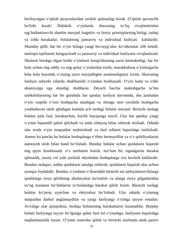borilayotgan o‘qitish jarayonlaridan zerikib qolmasligi kerak. O‘qitish quvonchli
bo'lishi  kerak!  Didaktik  o‘yinlarda  shaxsning  to‘liq  rivojlantirishni
rag‘batlantiruvchi shartlar mavjud: kognitiv va hissiy printsiplarning birligi, tashqi
va  ichki  harakatlar,  bolalarning  jamoaviy  va  individual  faoliyati   kabilardir.
Shunday qilib, har bir o‘yin bolaga yangi his-tuyg‘ular, ko‘nikmalar olib keladi,
muloqot tajribasini kengaytiradi va jamoaviy va individual faoliyatni rivojlantiradi.
Shularni hisobga olgan holda o‘yinlarni bosqichlarning zarur ketmaketligi, har bir
bola uchun eng oddiy va eng qulay o‘yinlardan tortib, murakkabroq o‘yinlargacha
bola bola hayotida o‘zining tasiri mavjudligini unutmasligimiz lozim. Shaxsning
faoliyat subyekt sifatida shakllanishi o‘yindan boshlanadi. O‘yin katta va ichki
ahamiyatga  ega  ekanligi  shubhasiz.  Deyarli  barcha  maktabgacha  ta’lim
tashkilotlarining har bir guruhida har qanday faoliyat davomida, shu jumladan
o‘yin  vaqtida  o‘zini  boshqacha  tutadigan  va  shunga  mos  ravishda  boshqacha
yondashuvni talab qiladigan kamida uch turdagi bolalar mavjud. Birinchi turdagi
bolalar juda faol, harakatchan, kuchli hayajonga moyil. Ular har qanday yangi
o‘yinni bajonidil qabul qilishadi va unda ishtiyoq bilan ishtirok etishadi. Odatda
ular  tezda o‘yin maqsadini  tushinishadi  va faol rollarni bajarishga  intilishadi.
Ammo ko‘pincha bu bolalar boshqalarga e‘tibor bermaydilar va o‘z qobiliyatlarini
namoyish etish bilan band bo‘lishadi. Bunday bolalar uchun qoidalarni bajarish
eng  qiyin  hisoblanadi:  o‘z  navbatini  kutish,  ma‘lum  bir  signalgacha  harakat
qilmaslik, asosiy rol yoki jozibali obyektdan boshqalarga voz kechish kabilardir.
Bundan tashqari, ushbu qoidalarni amalga oshirish, qoidalarni bajarish ular uchun
ayniqsa foydalidir. Bunday o‘yinlarni o‘tkazishda birinchi tur tarbiyalanuvchilarga
qoidalarga rioya qilishning ahamiyatini ko'rsatish va ularga rioya qilganlaridan
so‘ng mamnun bo‘lishlarini ta‘minlashga harakat qilish lozim. Ikkinchi turdagi
bolalar  ko‘proq  uyatchan  va  ehtiyotkor  bo‘lishadi.  Ular  odatda  o‘yinning
maqsadini  darhol  anglamaydilar  va  yangi  faoliyatga  o‘tishga  tayyor  emaslar.
Avvaliga ular qiziqishsiz, boshqa bolalarning harakatlarini kuzatadilar. Bunday
bolani faoliyatga tayyor bo‘lgunga qadar faol rol o‘ynashga, faoliyatni bajarishga
majburlamaslik lozim. O‘yinni tomosha qilish va birinchi navbatda unda passiv
12
