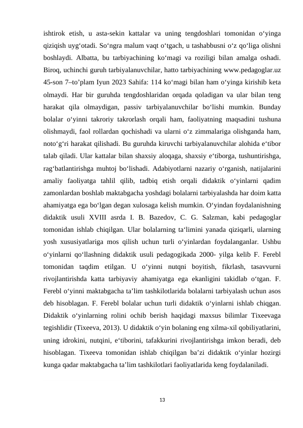 ishtirok  etish,  u  asta-sekin  kattalar  va  uning  tengdoshlari  tomonidan  o‘yinga
qiziqish uyg‘otadi. So‘ngra malum vaqt o‘tgach, u tashabbusni o‘z qo‘liga olishni
boshlaydi. Albatta, bu tarbiyachining ko‘magi va roziligi bilan amalga oshadi.
Biroq, uchinchi guruh tarbiyalanuvchilar, hatto tarbiyachining www.pedagoglar.uz
45-son 7–to’plam Iyun 2023 Sahifa: 114 ko‘magi bilan ham o‘yinga kirishib keta
olmaydi. Har bir guruhda tengdoshlaridan orqada qoladigan va ular bilan teng
harakat  qila  olmaydigan,  passiv  tarbiyalanuvchilar  bo‘lishi  mumkin.  Bunday
bolalar o‘yinni takroriy takrorlash orqali ham, faoliyatning maqsadini tushuna
olishmaydi, faol rollardan qochishadi va ularni o‘z zimmalariga olishganda ham,
noto‘g‘ri harakat qilishadi. Bu guruhda kiruvchi tarbiyalanuvchilar alohida e‘tibor
talab qiladi. Ular kattalar bilan shaxsiy aloqaga, shaxsiy e‘tiborga, tushuntirishga,
rag‘batlantirishga muhtoj bo‘lishadi. Adabiyotlarni nazariy o‘rganish, natijalarini
amaliy  faoliyatga  tahlil  qilib,  tadbiq  etish  orqali  didaktik  o‘yinlarni  qadim
zamonlardan boshlab maktabgacha yoshdagi bolalarni tarbiyalashda har doim katta
ahamiyatga ega bo‘lgan degan xulosaga kelish mumkin. O‘yindan foydalanishning
didaktik  usuli  XVIII  asrda  I.  B.  Bazedov,  C.  G.  Salzman,  kabi  pedagoglar
tomonidan ishlab chiqilgan. Ular bolalarning ta‘limini yanada qiziqarli, ularning
yosh xususiyatlariga mos qilish uchun turli o‘yinlardan foydalanganlar. Ushbu
o‘yinlarni qo‘llashning didaktik usuli pedagogikada 2000- yilga kelib F. Ferebl
tomonidan  taqdim  etilgan.  U  o‘yinni  nutqni  boyitish,  fikrlash,  tasavvurni
rivojlantirishda  katta  tarbiyaviy  ahamiyatga  ega ekanligini  takidlab o‘tgan.  F.
Ferebl o‘yinni maktabgacha ta’lim tashkilotlarida bolalarni tarbiyalash uchun asos
deb hisoblagan. F. Ferebl bolalar uchun turli didaktik o‘yinlarni ishlab chiqgan.
Didaktik o‘yinlarning rolini  ochib berish haqidagi  maxsus bilimlar  Tixeevaga
tegishlidir (Tixeeva, 2013). U didaktik o‘yin bolaning eng xilma-xil qobiliyatlarini,
uning idrokini, nutqini, e‘tiborini, tafakkurini rivojlantirishga imkon beradi, deb
hisoblagan. Tixeeva tomonidan ishlab chiqilgan ba’zi didaktik o‘yinlar hozirgi
kunga qadar maktabgacha ta’lim tashkilotlari faoliyatlarida keng foydalaniladi. 
13
