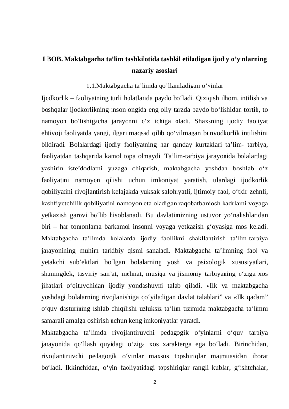 I BOB. Maktabgacha ta’lim tashkilotida tashkil etiladigan ijodiy o’yinlarning
nazariy asoslari
1.1.Maktabgacha ta’limda qo’llaniladigan o’yinlar
Ijodkorlik – faoliyatning turli holatlarida paydo bo‘ladi. Qiziqish ilhom, intilish va
boshqalar ijodkorlikning inson ongida eng oliy tarzda paydo bo‘lishidan tortib, to
namoyon  bo‘lishigacha  jarayonni  o‘z  ichiga  oladi.  Shaxsning  ijodiy  faoliyat
ehtiyoji faoliyatda yangi, ilgari maqsad qilib qo‘yilmagan bunyodkorlik intilishini
bildiradi. Bolalardagi ijodiy faoliyatning har qanday kurtaklari taʼlim- tarbiya,
faoliyatdan tashqarida kamol topa olmaydi. Taʼlim-tarbiya jarayonida bolalardagi
yashirin  isteʼdodlarni  yuzaga  chiqarish,  maktabgacha  yoshdan  boshlab  o‘z
faoliyatini  namoyon  qilishi  uchun  imkoniyat  yaratish,  ulardagi  ijodkorlik
qobiliyatini rivojlantirish kelajakda yuksak salohiyatli, ijtimoiy faol, o‘tkir zehnli,
kashfiyotchilik qobiliyatini namoyon eta oladigan raqobatbardosh kadrlarni voyaga
yetkazish garovi bo‘lib hisoblanadi.  Bu davlatimizning ustuvor yo‘nalishlaridan
biri – har tomonlama barkamol insonni voyaga yetkazish g‘oyasiga mos keladi.
Maktabgacha  taʼlimda  bolalarda  ijodiy  faollikni  shakllantirish  taʼlim-tarbiya
jarayonining  muhim  tarkibiy  qismi  sanaladi.  Maktabgacha  taʼlimning  faol  va
yetakchi  subʼektlari  bo‘lgan  bolalarning  yosh  va  psixologik  xususiyatlari,
shuningdek, tasviriy sanʼat, mehnat, musiqa va jismoniy tarbiyaning o‘ziga xos
jihatlari  o‘qituvchidan  ijodiy  yondashuvni  talab  qiladi.  «Ilk  va  maktabgacha
yoshdagi bolalarning rivojlanishiga qo‘yiladigan davlat talablari” va «Ilk qadam”
o‘quv dasturining ishlab chiqilishi uzluksiz taʼlim tizimida maktabgacha taʼlimni
samarali amalga oshirish uchun keng imkoniyatlar yaratdi. 
Maktabgacha  ta’limda  rivojlantiruvchi  pedagogik  o‘yinlarni  o‘quv  tarbiya
jarayonida  qo‘llash  quyidagi  o‘ziga  xos  xarakterga  ega  bo‘ladi.  Birinchidan,
rivojlantiruvchi  pedagogik  o‘yinlar  maxsus  topshiriqlar  majmuasidan  iborat
bo‘ladi. Ikkinchidan, o‘yin faoliyatidagi topshiriqlar rangli kublar, g‘ishtchalar,
2
