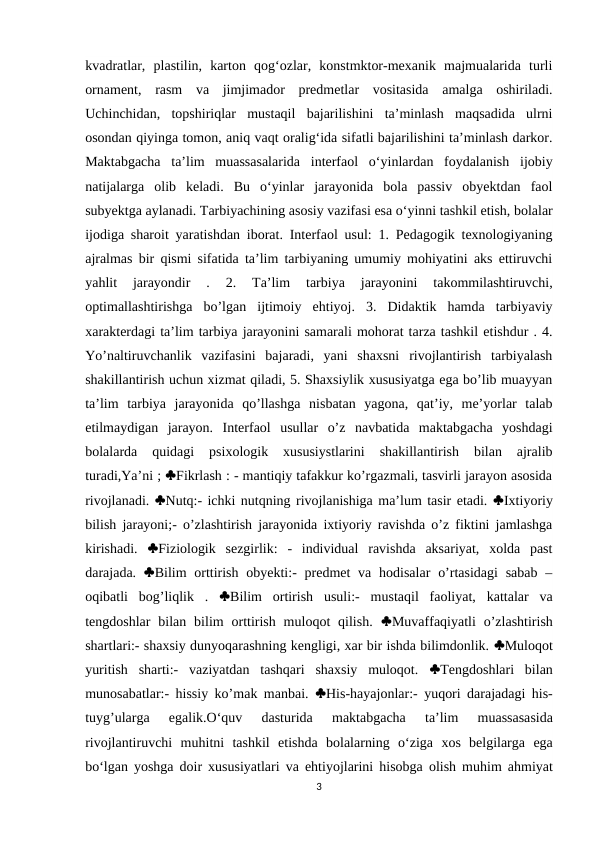 kvadratlar,  plastilin,  karton  qog‘ozlar,  konstmktor-mexanik  majmualarida  turli
ornament,  rasm  va  jimjimador  predmetlar  vositasida  amalga  oshiriladi.
Uchinchidan,  topshiriqlar  mustaqil  bajarilishini  ta’minlash  maqsadida  ulrni
osondan qiyinga tomon, aniq vaqt oralig‘ida sifatli bajarilishini ta’minlash darkor.
Maktabgacha  ta’lim  muassasalarida  interfaol  o‘yinlardan  foydalanish  ijobiy
natijalarga  olib  keladi.  Bu  o‘yinlar  jarayonida  bola  passiv  obyektdan  faol
subyektga aylanadi. Tarbiyachining asosiy vazifasi esa o‘yinni tashkil etish, bolalar
ijodiga sharoit yaratishdan iborat. Interfaol usul: 1. Pedagogik texnologiyaning
ajralmas bir qismi sifatida ta’lim tarbiyaning umumiy mohiyatini aks ettiruvchi
yahlit  jarayondir  .  2.  Ta’lim  tarbiya  jarayonini  takommilashtiruvchi,
optimallashtirishga  bo’lgan  ijtimoiy  ehtiyoj.  3.  Didaktik  hamda  tarbiyaviy
xarakterdagi ta’lim tarbiya jarayonini samarali mohorat tarza tashkil etishdur . 4.
Yo’naltiruvchanlik  vazifasini  bajaradi,  yani  shaxsni  rivojlantirish  tarbiyalash
shakillantirish uchun xizmat qiladi, 5. Shaxsiylik xususiyatga ega bo’lib muayyan
ta’lim  tarbiya  jarayonida  qo’llashga  nisbatan  yagona,  qat’iy,  me’yorlar  talab
etilmaydigan  jarayon.  Interfaol  usullar  o’z  navbatida  maktabgacha  yoshdagi
bolalarda  quidagi  psixologik  xususiystlarini  shakillantirish  bilan  ajralib
turadi,Ya’ni ; Fikrlash : - mantiqiy tafakkur ko’rgazmali, tasvirli jarayon asosida
rivojlanadi. Nutq:- ichki nutqning rivojlanishiga ma’lum tasir etadi. Ixtiyoriy
bilish jarayoni;- o’zlashtirish jarayonida ixtiyoriy ravishda o’z fiktini jamlashga
kirishadi.  Fiziologik  sezgirlik:  -  individual  ravishda  aksariyat,  xolda  past
darajada.  Bilim  orttirish  obyekti:-  predmet  va  hodisalar  o’rtasidagi  sabab  –
oqibatli  bog’liqlik  .  Bilim  ortirish  usuli:-  mustaqil  faoliyat,  kattalar  va
tengdoshlar  bilan  bilim  orttirish  muloqot  qilish.  Muvaffaqiyatli  o’zlashtirish
shartlari:- shaxsiy dunyoqarashning kengligi, xar bir ishda bilimdonlik. Muloqot
yuritish  sharti:-  vaziyatdan  tashqari  shaxsiy  muloqot.  Tengdoshlari  bilan
munosabatlar:- hissiy ko’mak manbai.  His-hayajonlar:- yuqori darajadagi his-
tuyg’ularga  egalik.O‘quv 
dasturida 
maktabgacha 
taʼlim 
muassasasida
rivojlantiruvchi muhitni tashkil etishda bolalarning o‘ziga xos belgilarga ega
bo‘lgan yoshga doir xususiyatlari va ehtiyojlarini hisobga olish muhim ahmiyat
3
