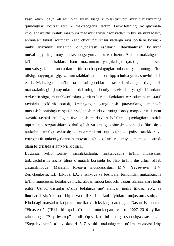kasb etishi qayd etiladi.  Shu bilan birga rivojlantiruvchi muhit mazmuniga
quyidagilar ko‘rsatiladi:  -  maktabgacha taʼlim tashkilotining ko‘rgazmali-
rivojlantiruvchi muhiti mazmuni madaniytarixiy qadriyatlar: milliy va mintaqaviy
anʼanalar;  tabiat,  iqlimdan kelib chiquvchi xususiyatlarga mos bo‘lishi lozim; -
muhit mazmuni birlamchi dunyoqarash asoslarini shakllantirish,  bolaning
muvaffaqiyatli ijtimoiy moslashuviga yordam berishi lozim. Albatta, maktabgacha
taʼlimni ham shaklan,  ham mazmunan yangilashga qaratilgan bu kabi
innovatsiyalar ota-onalardan tortib barcha pedagoglar bola tarbiyasi, uning taʼlim
olishga tayyorgarligiga zamon talablaridan kelib chiqqan holda yondashuvini talab
etadi.  Maktabgacha taʼlim tashkiloti guruhlarida tashkil etiladigan rivojlanish
markazlaridagi 
jarayonlar 
bolalarning 
doimiy 
ravishda 
yangi 
bilimlarni
o‘zlashtirishga, mustahkamlashga yordam beradi. Bolalarni o‘z bilimini mustaqil
ravishda to‘ldirib borish,  kechayotgan yangilanish jarayonlariga munosib
moslashib borishga o‘rgatish rivojlanish markazlarining asosiy maqsadidir. Dastur
asosida tashkil etiladigan rivojlanish markazlari bolalarda quyidagilarni tarkib
toptiradi: -  o‘zgarishlarni qabul qilish va amalga oshirish; -  tanqidiy fikrlash; -
tanlashni amalga oshirish;  -  muammolarni eta olish;  -  ijodiy,  tafakkur va
ixtirochilik imkoniyatlarini namoyon etish; -  odamlar,  jamiyat,  mamlakat,  atrof-
olam to‘g‘risida g‘amxo‘rlik qilish.
Bugunga 
kelib 
xorijiy 
mamlakatlarda,
 maktabgacha 
ta’lim 
muassasasi
tarbiyachilarini ingliz tiliga o‘rgatish borasida ko‘plab ta’lim dasturlari ishlab
chiqarilmoqda.  Masalan,  Rossiya mutaxassislari 
M.N.  Yevseyeva,  T.V.
Zemchenkova, L.L. Likova, I.A. Shishkova va boshqalar tomonidan maktabgacha
ta’lim muassasasi bolalariga ingliz tilidan saboq beruvchi dastur ishlanmalari taklif
etildi.  Ushbu dasturlar o‘zida bolalarga mo‘ljalangan ingliz tilidagi so‘z va
iboralarni, she’rlar, qo‘shiqlar va turli xil interfaol o‘yinlarni mujassamlashtirgan.
Kitobdagi mavzular ko‘proq fonetika va leksikaga qaratilgan.  Dastur ishlanmasi
“Firststeps”  (“Birinchi qadam”)  deb nomlangan va u 2007–2010  yillari
tahrirlangan “Step by step” nomli o‘quv dasturini amalga oshirishga asoslangan.
“Step  by  step”  o‘quv  dasturi  5–7  yoshli  maktabgacha  ta’lim  muassasasirirg
4
