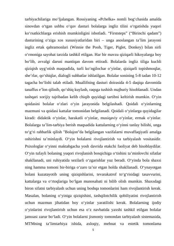 tarbiyachilariga mo‘ljalangan. Rossiyaning «Pchelka» nomli bog‘chasida amalda
sinovdan o‘tgan ushbu o‘quv dasturi bolalarga ingliz tilini o‘rgatishda yuqori
ko‘rsatkichlarga erishish mumkinligini isbotladi. “Firststeps” (“Birinchi qadam”)
dasturining o‘ziga xos xususiyatlaridan biri – unga asoslangan ta’lim jarayoni
ingliz ertak qahramonlari (Winnie the Pooh, Tiger, Piglet, Donkey) bilan sirli
o‘rmoniga sayohat tarzida tashkil etilgan. Har bir mavzu qiziqarli hikoyalarga boy
bo‘lib,  avvalgi  darsni  mantiqan  davom  ettiradi.  Bolalarda  ingliz  tiliga  kuchli
qiziqish uyg‘otish maqsadida, turli ko‘ngilochar o‘yinlar, qiziqarli topishmoqlar,
she’rlar, qo‘shiqlar, dialogli suhbatlar ishlatilgan. Bolalar sonining 5-8 tadan 10-12
tagacha bo‘lishi talab etiladi. Muallifning dasturi doirasida 4-5 daqiqa davomida
tanaffus e’lon qilinib, qo‘shiq kuylash, raqsga tushish majburiy hisoblanadi. Undan
tashqari xorijiy tajribadan kelib chiqib quyidagi tartibni keltirish mumkin. O‘yin
qoidasini  bolalar  o‘zlari  o‘yin  jarayonida  belgilashadi.  Qoidali  o‘yinlarning
mazmuni va qoidasi kattalar tomonidan belgilanadi. Qoidali o‘yinlarga quyidagilar
kiradi: didaktik o‘yinlar, harakatli o‘yinlar, musiqaviy o‘yinlar, ermak o‘yinlar.
Bolalarga ta’lim-tarbiya berish maqsadida kattalarning o‘yinni tanlay bilishi, unga
to‘g‘ri rahbarlik qilish "Bolajon"da belgilangan vazifalarni muvaffaqiyatli amalga
oshirishni  ta’minlaydi. O‘yin bolalarni rivojlantirish va tarbiyalash vositasidir.
Psixologlar o‘yinni maktabgacha yosh davrida etakchi faoliyat deb hisoblaydilar.
O‘yin tufayli bolaning yuqori rivojlanish bosqichiga o‘tishini ta’minlovchi sifatlar
shakllanadi, uni ruhiyatida sezilarli o‘zgarishlar yuz beradi. O‘yinda bola shaxsi
ning hamma tomoni bir-biriga o‘zaro ta’sir etgan holda shakllanadi. O‘ynayotgan
bolani  kuzatayotib  uning  qiziqishlarini,  tevarakatrof  to‘g‘risidagi  tasavvurini,
kattalarga va o‘rtoqlariga bo‘lgan munosabati ni bilib olish mumkin. Shaxsdagi
biron sifatni tarbiyalash uchun uning boshqa tomonlarini ham rivojlantirish kerak.
Masalan, bolaning o‘yiniga qiziqishini, tashqilotchilik qobiliyatini rivojlantirish
uchun  mazmun  jihatidan  boy  o‘yinlar  yaratilishi  kerak.  Bolalarning  ijodiy
o‘yinlarini rivojlantirish uchun esa o‘z navbatida yaxshi tashkil etilgan bolalar
jamoasi zarur bo‘ladi. O‘yin bolalarni jismoniy tomondan tarbiyalash sistemasida,
MTMning  ta’limtarbiya  ishida,  axloqiy,  mehnat  va  estetik  tomonlama
5
