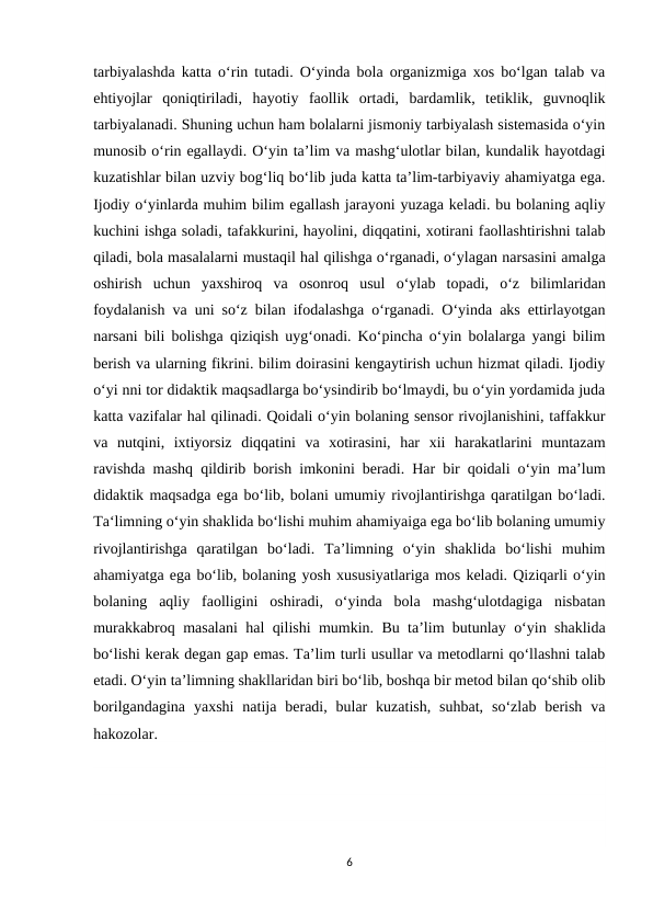 tarbiyalashda katta o‘rin tutadi. O‘yinda bola organizmiga xos bo‘lgan talab va
ehtiyojlar  qoniqtiriladi,  hayotiy  faollik  ortadi,  bardamlik,  tetiklik,  guvnoqlik
tarbiyalanadi. Shuning uchun ham bolalarni jismoniy tarbiyalash sistemasida o‘yin
munosib o‘rin egallaydi. O‘yin ta’lim va mashg‘ulotlar bilan, kundalik hayotdagi
kuzatishlar bilan uzviy bog‘liq bo‘lib juda katta ta’lim-tarbiyaviy ahamiyatga ega.
Ijodiy o‘yinlarda muhim bilim egallash jarayoni yuzaga keladi. bu bolaning aqliy
kuchini ishga soladi, tafakkurini, hayolini, diqqatini, xotirani faollashtirishni talab
qiladi, bola masalalarni mustaqil hal qilishga o‘rganadi, o‘ylagan narsasini amalga
oshirish  uchun  yaxshiroq  va  osonroq  usul  o‘ylab  topadi,  o‘z  bilimlaridan
foydalanish va uni so‘z bilan ifodalashga o‘rganadi. O‘yinda aks ettirlayotgan
narsani bili bolishga qiziqish uyg‘onadi. Ko‘pincha o‘yin bolalarga yangi bilim
berish va ularning fikrini. bilim doirasini kengaytirish uchun hizmat qiladi. Ijodiy
o‘yi nni tor didaktik maqsadlarga bo‘ysindirib bo‘lmaydi, bu o‘yin yordamida juda
katta vazifalar hal qilinadi. Qoidali o‘yin bolaning sensor rivojlanishini, taffakkur
va  nutqini,  ixtiyorsiz  diqqatini  va  xotirasini,  har  xii  harakatlarini  muntazam
ravishda mashq qildirib borish imkonini beradi. Har bir qoidali o‘yin ma’lum
didaktik maqsadga ega bo‘lib, bolani umumiy rivojlantirishga qaratilgan bo‘ladi.
Ta‘limning o‘yin shaklida bo‘lishi muhim ahamiyaiga ega bo‘lib bolaning umumiy
rivojlantirishga  qaratilgan  bo‘ladi.  Ta’limning  o‘yin  shaklida  bo‘lishi  muhim
ahamiyatga ega bo‘lib, bolaning yosh xususiyatlariga mos keladi. Qiziqarli o‘yin
bolaning  aqliy  faolligini  oshiradi,  o‘yinda  bola  mashg‘ulotdagiga  nisbatan
murakkabroq masalani hal qilishi mumkin. Bu ta’lim butunlay o‘yin shaklida
bo‘lishi kerak degan gap emas. Ta’lim turli usullar va metodlarni qo‘llashni talab
etadi. O‘yin ta’limning shakllaridan biri bo‘lib, boshqa bir metod bilan qo‘shib olib
borilgandagina  yaxshi  natija  beradi, bular  kuzatish,  suhbat,  so‘zlab berish  va
hakozolar.
6

