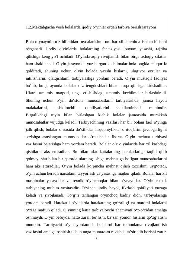 1.2.Maktabgacha yosh bolalarda ijodiy o’yinlar orqali tarbiya berish jarayoni  
Bola o‘ynayotib o‘z bilimidan foydalanishni, uni har xil sharoitda ishlata bilishni
o‘rganadi.  Ijodiy  o‘yinlarda  bolalarning  fantaziyasi,  buyum  yasashi,  tajriba
qilishiga keng yo‘l ochiladi. O‘yinda aqliy rivojlanish bilan birga axloqiy sifatlar
ham shakllanadi. O‘yin jarayonida yuz bergan kechilmalar bola ongida chuqur iz
qoldiradi,  shuning  uchun  o‘yin  bolada  yaxshi  hislarni,  ulug‘vor  orzular  va
intilishlarni, qiziqishlarni tarbiyalashga yordam beradi. O‘yin mustaqil faoliyat
bo‘lib, bu jarayonda bolalar o‘z tengdoshlari bilan aloqa qilishga kirishadilar.
Ularni  umumiy  maqsad,  unga  erishishdagi  umumiy  kechilmalar  birlashtiradi.
Shuning  uchun  o‘yin  do‘stona  munosabatlarni  tarbiyalashda,  jamoa  hayoti
malakalarini,  tashkilotchilik  qobiliyatlarini  shakllantirishda  muhimdir.
Birgalikdagi  o‘yin  bilan  birlashgau  kichik  bolalar  jamoasida  murakkab
munosabatlar vujudga keladi. Tarbiyachining vazifasi har bir bolani faol o‘yinga
jalb qilish, bolalar o‘rtasida do‘stlikka, haqqoniylikka, o‘rtoqlarini javobgarligini
sezishga  asoslangan  munosabatlar  o‘rnatishdan  iborat.  O‘yin  mehnat  tarbiyasi
vazifasini bajarishga ham yordam beradi. Bolalar o‘z o‘yinlarida har xil kasbdagi
qishilarni  aks  ettiradilar.  Bu  bilan  ular  kattalarning  harakatlariga  taqlid  qilib
qolmay, shu bilan bir qatorda ularning ishiga mehnatiga bo‘lgan munosabatlarini
ham aks ettiradilar. O‘yin bolada ko‘pincha mehnat qilish xoxishini uyg‘otadi,
o‘yin uchun keraqli narsalarni tayyorlash va yasashga majbur qiladi. Bolalar har xil
mashinalar  yasaydilar  va  texnik  o‘yinchoqlar  bilan  o‘ynaydilar.  O‘yin  estetik
tarbiyaning muhim vositasidir. O‘yinda ijodiy hayol, fikrlash qobiliyati yuzaga
keladi  va  rivojlanadi.  To’g’ri  tanlangan  o‘yinchoq  badiiy  didni  tarbiyalashga
yordam beradi. Harakatli o‘yinlarda harakatning go‘zalligi va maromi bolalarni
o‘ziga maftun qiladi. O‘yinning katta tarbiyalovchi ahamiyati o‘z-o‘zidan amalga
oshmaydi. O‘yin befoyda, hatto zarali bo‘lishi, ba’zan yomon hislarni qo‘zg‘atishi
mumkin.  Tarbiyachi  o‘yin  yordamida  bolalarni  har  tomonlama  rivojlantirish
vazifasini amalga oshirish uchun unga muntazam ravishda ta’sir etib borishi zarur.
7
