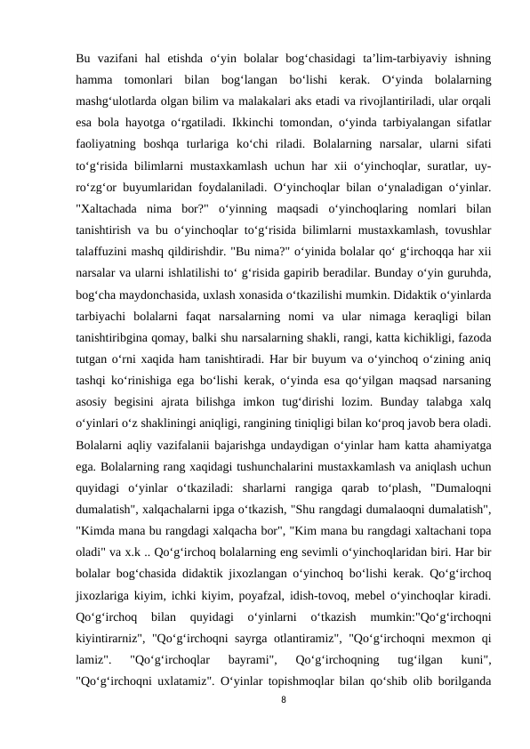 Bu  vazifani  hal  etishda  o‘yin  bolalar  bog‘chasidagi  ta’lim-tarbiyaviy  ishning
hamma  tomonlari  bilan  bog‘langan  bo‘lishi  kerak.  O‘yinda  bolalarning
mashg‘ulotlarda olgan bilim va malakalari aks etadi va rivojlantiriladi, ular orqali
esa bola hayotga o‘rgatiladi. Ikkinchi tomondan, o‘yinda tarbiyalangan sifatlar
faoliyatning  boshqa  turlariga  ko‘chi  riladi.  Bolalarning  narsalar,  ularni  sifati
to‘g‘risida bilimlarni  mustaxkamlash  uchun har  xii  o‘yinchoqlar, suratlar, uy-
ro‘zg‘or buyumlaridan foydalaniladi. O‘yinchoqlar bilan o‘ynaladigan o‘yinlar.
"Xaltachada  nima  bor?"  o‘yinning  maqsadi  o‘yinchoqlaring  nomlari  bilan
tanishtirish va bu o‘yinchoqlar to‘g‘risida bilimlarni mustaxkamlash, tovushlar
talaffuzini mashq qildirishdir. "Bu nima?" o‘yinida bolalar qo‘ g‘irchoqqa har xii
narsalar va ularni ishlatilishi to‘ g‘risida gapirib beradilar. Bunday o‘yin guruhda,
bog‘cha maydonchasida, uxlash xonasida o‘tkazilishi mumkin. Didaktik o‘yinlarda
tarbiyachi  bolalarni  faqat  narsalarning  nomi  va  ular  nimaga  keraqligi  bilan
tanishtiribgina qomay, balki shu narsalarning shakli, rangi, katta kichikligi, fazoda
tutgan o‘rni xaqida ham tanishtiradi. Har bir buyum va o‘yinchoq o‘zining aniq
tashqi ko‘rinishiga ega bo‘lishi kerak, o‘yinda esa qo‘yilgan maqsad narsaning
asosiy  begisini  ajrata  bilishga  imkon  tug‘dirishi  lozim.  Bunday  talabga  xalq
o‘yinlari o‘z shakliningi aniqligi, rangining tiniqligi bilan ko‘proq javob bera oladi.
Bolalarni aqliy vazifalanii bajarishga undaydigan o‘yinlar ham katta ahamiyatga
ega. Bolalarning rang xaqidagi tushunchalarini mustaxkamlash va aniqlash uchun
quyidagi  o‘yinlar  o‘tkaziladi:  sharlarni  rangiga  qarab  to‘plash,  "Dumaloqni
dumalatish", xalqachalarni ipga o‘tkazish, "Shu rangdagi dumalaoqni dumalatish",
"Kimda mana bu rangdagi xalqacha bor", "Kim mana bu rangdagi xaltachani topa
oladi" va x.k .. Qo‘g‘irchoq bolalarning eng sevimli o‘yinchoqlaridan biri. Har bir
bolalar bog‘chasida didaktik jixozlangan o‘yinchoq bo‘lishi kerak. Qo‘g‘irchoq
jixozlariga kiyim, ichki kiyim, poyafzal, idish-tovoq, mebel o‘yinchoqlar kiradi.
Qo‘g‘irchoq  bilan  quyidagi  o‘yinlarni  o‘tkazish  mumkin:"Qo‘g‘irchoqni
kiyintirarniz", "Qo‘g‘irchoqni sayrga otlantiramiz", "Qo‘g‘irchoqni mexmon qi
lamiz".  "Qo‘g‘irchoqlar  bayrami",  Qo‘g‘irchoqning  tug‘ilgan  kuni",
"Qo‘g‘irchoqni uxlatamiz". O‘yinlar topishmoqlar bilan qo‘shib olib borilganda
8
