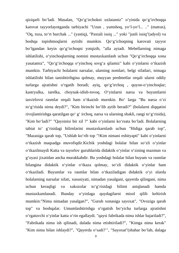 qiziqarli  bo‘ladi.  Masalan,  "Qo‘g‘irchokni  uxlatamiz"  o‘yinida  qo‘g‘irchoqqa
karovat tayyorlayotganda tarbiyachi "Uzun , yumshoq, yo‘l-yo‘l... .." (matras),
"Oq, toza, to‘rt burchak ..." (yastiq), "Paxtali issiq ..." yoki "junli issiq"(adyol) va
boshqa  topishmoqlarni  aytishi  mumkin.  Qo‘g‘ichoqning  karovati  tayyor
bo‘lgandan  keyin  qo‘g‘irchoqni  yotqizib,  "alla  aytadi.  Mebellarning  nimaga
ishlatilishi, o‘yinchoqlarning nomini mustaxkamlash uchun "Qo‘g‘irchoqqa xona
yasatamiz", "Qo‘g‘irchoqqa o‘yinchoq sovg‘a qilamiz" kabi o‘yinlarni o‘tkazish
mumkin. Tarbiyachi bolalarni narsalar, ularning nomlari, belgi sifatlari, nimaga
ishlatilishi bilan tanishtiribgina qolmay, muyyan predmetlar orqali ularni oddiy
turlarga  ajratishni  o‘rgatib  boradi;  ayiq,  qo‘g‘irchoq  ,  quyon-o‘yinchoqlar;
kastryulka,  tarelka,  choynak-idish-tovoq.  O‘yinlarni  narsa  va  buyumlarni
tasvirlovsi  rasmlar  orqali  ham  o‘tkazish  murnkin.  Bo‘  larga  "Bu  narsa  o‘zi
to‘g‘risida nirna deydi?", "Kim birinchi bo‘lib aytib beradi?" (bolalarni diqqatini
rivojlantirishga qaratilgan qo‘ g‘ irchoq, narsa va ularning shakli, rangi to‘g‘risida),
"Kim bo‘ladi?" "Qaysinisi bir xil ?" kabi o‘yinlarni ko‘rsata bo‘ladi. Bolalarning
tabiat  to‘  g‘risidagi  bilirnlarini  mustaxkarnlash  uchun  "Hidiga  qarab  top",
"Mazasiga qarab top, "Ushlab ko‘rib top "!Kim nimani eshityapti" kabi o‘yinlarni
o‘tkazish  maqsadga  muvofiqdir.Kichik  yoshdagi  bolalar  bilan  so‘zli  o‘yinlar
o‘tkazilmaydi Katta va tayorlov guruhlarida didaktik o‘yinlar o‘zining mazmun va
g‘oyasi jixatidan ancha murakkabdir. Bu yoshdagi bolalar bilan buyum va rasmlar
bilangina  didaktik  o‘yinlar  o‘tkaza  qolmay,  so‘zli  didaktik  o‘yinlar  ham
o‘tkaziladi.  Buyumlar  va  rasmlar  bilan  o‘tkaziladigan  didaktik  o‘yi  nlarda
bolalarning narsalar sifati, xususiyati, nimadan yasalgani, qayerda qilingani, nima
uchun  keraqligi  va  xakozolar  to‘g‘risidagi  bilimi  aniqlanadi  hamda
mustaxkamlanadi.  Bunday  o‘yinlaga  quydagilarni  misol  qilib  keltirish
mumkin:"Nima nimadan yasalgan?", "Guruh xonasiga sayoxat", "Ovoziga qarab
top"  va  boshqalar.  Umumlashtirishga  o‘rgatish  bo‘yicha  turlarga  ajratishni
o‘rgatuvchi o‘yinlar katta o‘rin egallaydi. "qaysi fabrikada nima ishlar bajariladi?",
"Fabrikada nima ish qilinadi, dalada nima etishtiriladi?", "Kimga nima kerak"
"Kim nima bilan ishlaydi?", "Qayerda o‘sadi?’’, "Sayoxat"(shahar bo‘lab, dalaga
9
