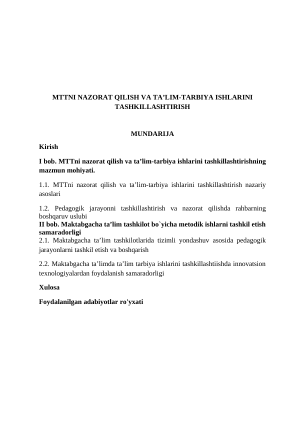 MTTNI NAZORAT QILISH VA TA’LIM-TARBIYA ISHLARINI
TASHKILLASHTIRISH
MUNDARIJA
Kirish 
I bob. MTTni nazorat qilish va ta’lim-tarbiya ishlarini tashkillashtirishning
mazmun mohiyati.
1.1. MTTni nazorat qilish va ta’lim-tarbiya ishlarini tashkillashtirish nazariy
asoslari
1.2. Pedagogik  jarayonni  tashkillashtirish  va  nazorat  qilishda  rahbarning
boshqaruv uslubi 
II bob. Maktabgacha ta’lim tashkilot bo`yicha metodik ishlarni tashkil etish
samaradorligi
2.1. Maktabgacha ta’lim tashkilotlarida tizimli yondashuv  asosida pedagogik
jarayonlarni tashkil etish va boshqarish 
2.2. Maktabgacha ta’limda ta’lim tarbiya ishlarini tashkillashtiishda innovatsion
texnologiyalardan foydalanish samaradorligi
Xulosa
Foydalanilgan adabiyotlar ro'yxati

