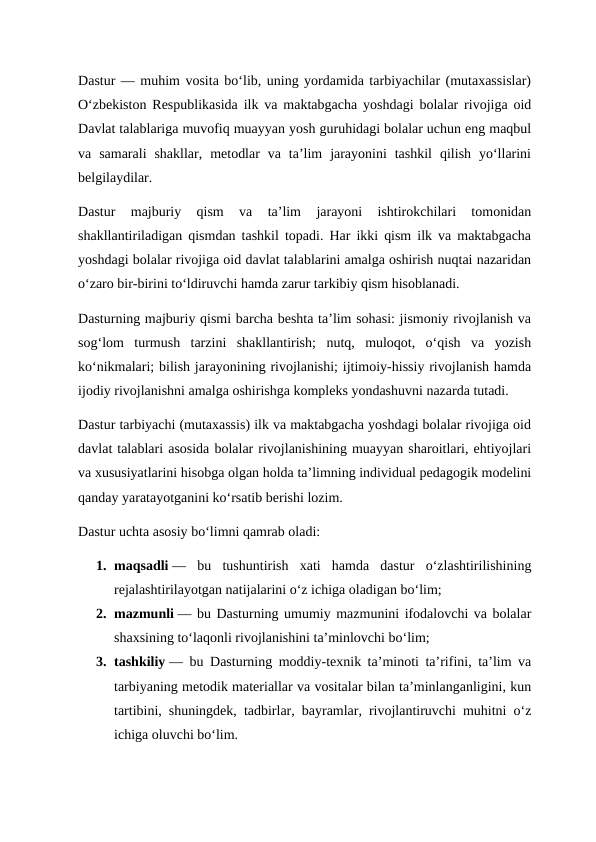 Dastur — muhim vosita bo‘lib, uning yordamida tarbiyachilar (mutaxassislar)
O‘zbekiston Respublikasida ilk va maktabgacha yoshdagi bolalar rivojiga oid
Davlat talablariga muvofiq muayyan yosh guruhidagi bolalar uchun eng maqbul
va  samarali  shakllar,  metodlar  va  ta’lim  jarayonini  tashkil  qilish  yo‘llarini
belgilaydilar.
Dastur  majburiy  qism  va  ta’lim  jarayoni  ishtirokchilari  tomonidan
shakllantiriladigan qismdan tashkil topadi. Har ikki qism ilk va maktabgacha
yoshdagi bolalar rivojiga oid davlat talablarini amalga oshirish nuqtai nazaridan
o‘zaro bir-birini to‘ldiruvchi hamda zarur tarkibiy qism hisoblanadi.
Dasturning majburiy qismi barcha beshta ta’lim sohasi: jismoniy rivojlanish va
sog‘lom  turmush  tarzini  shakllantirish;  nutq,  muloqot,  o‘qish  va  yozish
ko‘nikmalari; bilish jarayonining rivojlanishi; ijtimoiy-hissiy rivojlanish hamda
ijodiy rivojlanishni amalga oshirishga kompleks yondashuvni nazarda tutadi.
Dastur tarbiyachi (mutaxassis) ilk va maktabgacha yoshdagi bolalar rivojiga oid
davlat talablari asosida bolalar rivojlanishining muayyan sharoitlari, ehtiyojlari
va xususiyatlarini hisobga olgan holda ta’limning individual pedagogik modelini
qanday yaratayotganini ko‘rsatib berishi lozim.
Dastur uchta asosiy bo‘limni qamrab oladi:
1. maqsadli —  bu  tushuntirish  xati  hamda  dastur  o‘zlashtirilishining
rejalashtirilayotgan natijalarini o‘z ichiga oladigan bo‘lim;
2. mazmunli — bu Dasturning umumiy mazmunini ifodalovchi va bolalar
shaxsining to‘laqonli rivojlanishini ta’minlovchi bo‘lim;
3. tashkiliy — bu Dasturning moddiy-texnik ta’minoti ta’rifini, ta’lim va
tarbiyaning metodik materiallar va vositalar bilan ta’minlanganligini, kun
tartibini, shuningdek, tadbirlar, bayramlar, rivojlantiruvchi muhitni o‘z
ichiga oluvchi bo‘lim.
