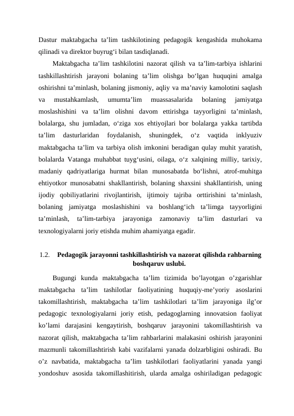 Dastur  maktabgacha  ta’lim  tashkilotining  pedagogik  kengashida  muhokama
qilinadi va direktor buyrug‘i bilan tasdiqlanadi.
Maktabgacha ta’lim tashkilotini nazorat qilish va ta’lim-tarbiya ishlarini
tashkillashtirish  jarayoni  bolaning  ta’lim  olishga  bo‘lgan  huquqini  amalga
oshirishni ta’minlash, bolaning jismoniy, aqliy va ma’naviy kamolotini saqlash
va  mustahkamlash,  umumta’lim  muassasalarida  bolaning  jamiyatga
moslashishini  va  ta’lim  olishni  davom  ettirishga  tayyorligini  ta’minlash,
bolalarga, shu jumladan, o‘ziga xos ehtiyojlari bor bolalarga yakka tartibda
ta’lim  dasturlaridan  foydalanish,  shuningdek,  o‘z  vaqtida  inklyuziv
maktabgacha ta’lim va tarbiya olish imkonini beradigan qulay muhit yaratish,
bolalarda Vatanga muhabbat tuyg‘usini, oilaga, o‘z xalqining milliy, tarixiy,
madaniy  qadriyatlariga  hurmat  bilan  munosabatda  bo‘lishni,  atrof-muhitga
ehtiyotkor munosabatni shakllantirish, bolaning shaxsini shakllantirish, uning
ijodiy  qobiliyatlarini  rivojlantirish,  ijtimoiy  tajriba  orttirishini  ta’minlash,
bolaning  jamiyatga  moslashishini  va  boshlang‘ich  ta’limga  tayyorligini
ta’minlash,  ta’lim-tarbiya  jarayoniga  zamonaviy  ta’lim  dasturlari  va
texnologiyalarni joriy etishda muhim ahamiyatga egadir.
1.2.
Pedagogik jarayonni tashkillashtirish va nazorat qilishda rahbarning
boshqaruv uslubi.
Bugungi  kunda  maktabgacha  ta’lim  tizimida  bo’layotgan  o’zgarishlar
maktabgacha  ta’lim  tashilotlar  faoliyatining  huquqiy-me’yoriy  asoslarini
takomillashtirish,  maktabgacha  ta’lim  tashkilotlari  ta’lim  jarayoniga  ilg’or
pedagogic  texnologiyalarni  joriy  etish,  pedagoglarning  innovatsion  faoliyat
ko’lami  darajasini  kengaytirish,  boshqaruv  jarayonini  takomillashtirish  va
nazorat qilish, maktabgacha ta’lim rahbarlarini malakasini oshirish jarayonini
mazmunli takomillashtirish kabi vazifalarni yanada dolzarbligini oshiradi. Bu
o’z  navbatida,  maktabgacha  ta’lim  tashkilotlari  faoliyatlarini  yanada  yangi
yondoshuv asosida takomillashitirish, ularda amalga oshiriladigan pedagogic

