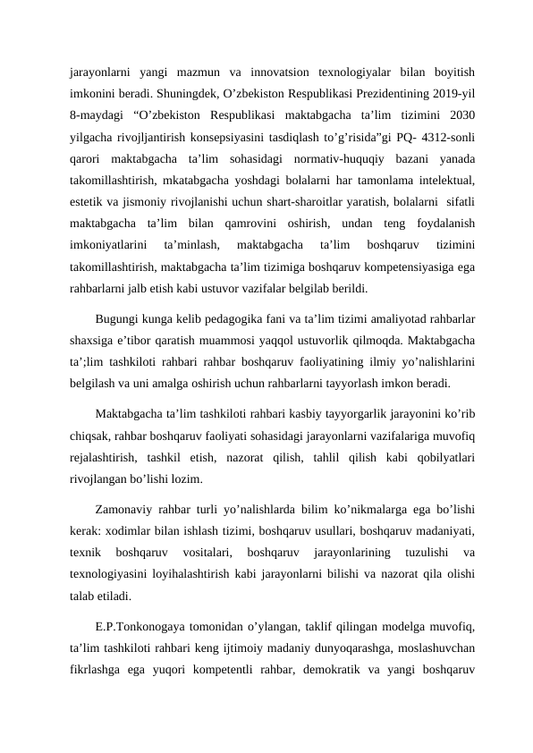 jarayonlarni  yangi  mazmun  va  innovatsion  texnologiyalar  bilan  boyitish
imkonini beradi. Shuningdek, O’zbekiston Respublikasi Prezidentining 2019-yil
8-maydagi  “O’zbekiston  Respublikasi  maktabgacha  ta’lim  tizimini  2030
yilgacha rivojljantirish konsepsiyasini tasdiqlash to’g’risida”gi PQ- 4312-sonli
qarori  maktabgacha  ta’lim  sohasidagi  normativ-huquqiy  bazani  yanada
takomillashtirish, mkatabgacha yoshdagi bolalarni har tamonlama intelektual,
estetik va jismoniy rivojlanishi uchun shart-sharoitlar yaratish, bolalarni  sifatli
maktabgacha  ta’lim  bilan  qamrovini  oshirish,  undan  teng  foydalanish
imkoniyatlarini  ta’minlash,  maktabgacha  ta’lim  boshqaruv  tizimini
takomillashtirish, maktabgacha ta’lim tizimiga boshqaruv kompetensiyasiga ega
rahbarlarni jalb etish kabi ustuvor vazifalar belgilab berildi.
Bugungi kunga kelib pedagogika fani va ta’lim tizimi amaliyotad rahbarlar
shaxsiga e’tibor qaratish muammosi yaqqol ustuvorlik qilmoqda. Maktabgacha
ta’;lim tashkiloti rahbari rahbar boshqaruv faoliyatining ilmiy yo’nalishlarini
belgilash va uni amalga oshirish uchun rahbarlarni tayyorlash imkon beradi. 
Maktabgacha ta’lim tashkiloti rahbari kasbiy tayyorgarlik jarayonini ko’rib
chiqsak, rahbar boshqaruv faoliyati sohasidagi jarayonlarni vazifalariga muvofiq
rejalashtirish,  tashkil  etish,  nazorat  qilish,  tahlil  qilish  kabi  qobilyatlari
rivojlangan bo’lishi lozim.
Zamonaviy rahbar turli yo’nalishlarda bilim ko’nikmalarga ega bo’lishi
kerak: xodimlar bilan ishlash tizimi, boshqaruv usullari, boshqaruv madaniyati,
texnik  boshqaruv  vositalari,  boshqaruv  jarayonlarining  tuzulishi  va
texnologiyasini loyihalashtirish kabi jarayonlarni bilishi va nazorat qila olishi
talab etiladi. 
E.P.Tonkonogaya tomonidan o’ylangan, taklif qilingan modelga muvofiq,
ta’lim tashkiloti rahbari keng ijtimoiy madaniy dunyoqarashga, moslashuvchan
fikrlashga  ega  yuqori  kompetentli  rahbar,  demokratik  va  yangi  boshqaruv
