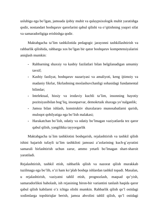 uslubiga ega bo’lgan, jamoada ijobiy muhit va qulaypsixologik muhit yaratishga
qodir, nostandart boshqaruv qarorlarini qabul qilishi va o’qitishning yuqori sifat
va samaradorligiga erishishga qodir. 
Maktabgacha ta’lim tashkilotida pedagogic jarayonni tashkillashtirish va
rahbarlik qilishida, rahbarga xos bo’lgan bir qator boshqaruv kompetensiyalarini
aniqlash mumkin:
-
Rahbarning shaxsiy va kasbiy fazilatlari bilan belgilanadigan umumiy
tavsif;
-
Kasbiy faoliyat, boshqaruv nazariyasi va amaliyoti, keng ijtimoiy va
madaniy fikrlar, fikrlashning moslashuvchanligi sohasidagi fundamental
bilimlar;
-
Intelektual,  hissiy  va  irodaviy  kuchli  ta’lim,  insonning  hayotiy
pozitsiyasibilan bog’liq, insonparvar, demokrtaik shaxsga yo’nalganlik;
-
Jamoa  bilan  ishlash,  konstruktiv  shaxslararo  munosabatlarni  qurish,
muloqot qobilyatiga ega bo’lish malakasi;
-
Harakatchan bo’lish, odatiy va odatiy bo’lmagan vaziyatlarda tez qaror
qabul qilish, yangilikka tayyorgarlik 
Maktabgacha ta`lim tashklotini boshqarish, rejalashtirish va tashkil qilish
ishini  bajarish  tufayli  ta’lim  tashkiloti  jamoasi  a’zolarining  kuch-g`ayratini
samarali  birlashtirish  uchun  zarur,  ammo  yetarli  bo’lmagan  shart-sharoit
yaratiladi. 
Rejalashtirish,  tashkil  etish,  rahbarlik  qilish  va  nazorat  qilish  murakkab
tuzilmaga ega bo’lib, o’zi ham ko’plab boshqa ishlardan tashkil topadi. Masalan,
u  rejalashtirish,  vaziyatni  tahlil  etish,  prognozlash,  maqsad  qo’yish,
samaradorlikni baholash, ish rejasining biron-bir variantini tanlash haqida qaror
qabul qilish kabilarni o’z ichiga olishi mumkin. Rahbarlik qilish qo’l ostidagi
xodimlarga  topshiriqlar  berish,  jamoa  ahvolini  tahlil  qilish,  qo’l  ostidagi
