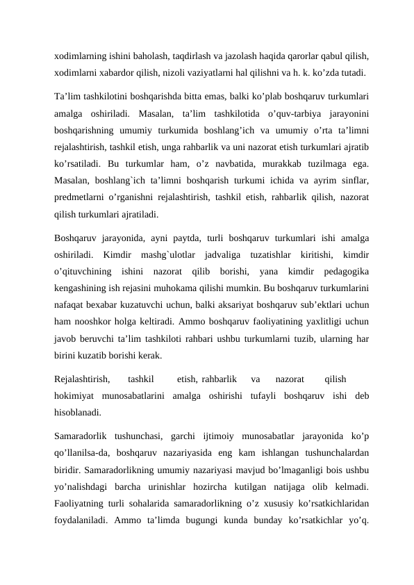 xodimlarning ishini baholash, taqdirlash va jazolash haqida qarorlar qabul qilish,
xodimlarni xabardor qilish, nizoli vaziyatlarni hal qilishni va h. k. ko’zda tutadi. 
Ta’lim tashkilotini boshqarishda bitta emas, balki ko’plab boshqaruv turkumlari
amalga  oshiriladi.  Masalan,  ta’lim  tashkilotida  o’quv-tarbiya  jarayonini
boshqarishning  umumiy  turkumida  boshlang’ich  va  umumiy  o’rta  ta’limni
rejalashtirish, tashkil etish, unga rahbarlik va uni nazorat etish turkumlari ajratib
ko’rsatiladi.  Bu  turkumlar  ham,  o’z  navbatida,  murakkab  tuzilmaga  ega.
Masalan,  boshlang`ich ta’limni  boshqarish turkumi  ichida va ayrim  sinflar,
predmetlarni o’rganishni rejalashtirish, tashkil etish, rahbarlik qilish, nazorat
qilish turkumlari ajratiladi. 
Boshqaruv  jarayonida,  ayni  paytda,  turli  boshqaruv  turkumlari  ishi  amalga
oshiriladi.  Kimdir  mashg`ulotlar  jadvaliga  tuzatishlar  kiritishi,  kimdir
o’qituvchining  ishini  nazorat  qilib  borishi,  yana  kimdir  pedagogika
kengashining ish rejasini muhokama qilishi mumkin. Bu boshqaruv turkumlarini
nafaqat bexabar kuzatuvchi uchun, balki aksariyat boshqaruv sub’ektlari uchun
ham nooshkor holga keltiradi. Ammo boshqaruv faoliyatining yaxlitligi uchun
javob beruvchi ta’lim tashkiloti rahbari ushbu turkumlarni tuzib, ularning har
birini kuzatib borishi kerak. 
Rejalashtirish, 
tashkil 
etish, rahbarlik 
va 
nazorat 
qilish
hokimiyat  munosabatlarini  amalga  oshirishi  tufayli  boshqaruv  ishi  deb
hisoblanadi. 
Samaradorlik  tushunchasi,  garchi  ijtimoiy  munosabatlar  jarayonida  ko’p
qo’llanilsa-da,  boshqaruv  nazariyasida  eng  kam  ishlangan  tushunchalardan
biridir. Samaradorlikning umumiy nazariyasi mavjud bo’lmaganligi bois ushbu
yo’nalishdagi  barcha  urinishlar  hozircha  kutilgan  natijaga  olib  kelmadi.
Faoliyatning turli sohalarida samaradorlikning o’z xususiy ko’rsatkichlaridan
foydalaniladi.  Ammo  ta’limda  bugungi  kunda  bunday  ko’rsatkichlar  yo’q.
