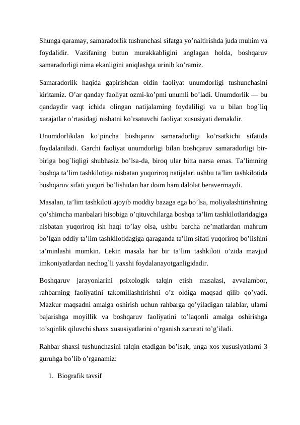 Shunga qaramay, samaradorlik tushunchasi sifatga yo’naltirishda juda muhim va
foydalidir.  Vazifaning  butun  murakkabligini  anglagan  holda,  boshqaruv
samaradorligi nima ekanligini aniqlashga urinib ko’ramiz. 
Samaradorlik  haqida  gapirishdan  oldin  faoliyat  unumdorligi  tushunchasini
kiritamiz. O’ar qanday faoliyat ozmi-ko’pmi unumli bo’ladi. Unumdorlik — bu
qandaydir  vaqt  ichida  olingan  natijalarning  foydaliligi  va  u  bilan  bog`liq
xarajatlar o’rtasidagi nisbatni ko’rsatuvchi faoliyat xususiyati demakdir. 
Unumdorlikdan  ko’pincha  boshqaruv  samaradorligi  ko’rsatkichi  sifatida
foydalaniladi. Garchi faoliyat unumdorligi bilan boshqaruv samaradorligi bir-
biriga bog`liqligi shubhasiz bo’lsa-da, biroq ular bitta narsa emas. Ta’limning
boshqa ta’lim tashkilotiga nisbatan yuqoriroq natijalari ushbu ta’lim tashkilotida
boshqaruv sifati yuqori bo’lishidan har doim ham dalolat beravermaydi. 
Masalan, ta’lim tashkiloti ajoyib moddiy bazaga ega bo’lsa, moliyalashtirishning
qo’shimcha manbalari hisobiga o’qituvchilarga boshqa ta’lim tashkilotlaridagiga
nisbatan yuqoriroq ish haqi to’lay olsa, ushbu barcha ne’matlardan mahrum
bo’lgan oddiy ta’lim tashkilotidagiga qaraganda ta’lim sifati yuqoriroq bo’lishini
ta’minlashi  mumkin.  Lekin  masala  har  bir  ta’lim  tashkiloti  o’zida  mavjud
imkoniyatlardan nechog`li yaxshi foydalanayotganligidadir. 
Boshqaruv  jarayonlarini  psixologik  talqin  etish  masalasi,  avvalambor,
rahbarning  faoliyatini  takomillashtirishni  o’z  oldiga  maqsad  qilib  qo’yadi.
Mazkur maqsadni amalga oshirish uchun rahbarga qo’yiladigan talablar, ularni
bajarishga  moyillik  va  boshqaruv  faoliyatini  to’laqonli  amalga  oshirishga
to’sqinlik qiluvchi shaxs xususiyatlarini o’rganish zarurati to’g’iladi. 
Rahbar shaxsi tushunchasini talqin etadigan bo’lsak, unga xos xususiyatlarni 3
guruhga bo’lib o’rganamiz:
1. Biografik tavsif
