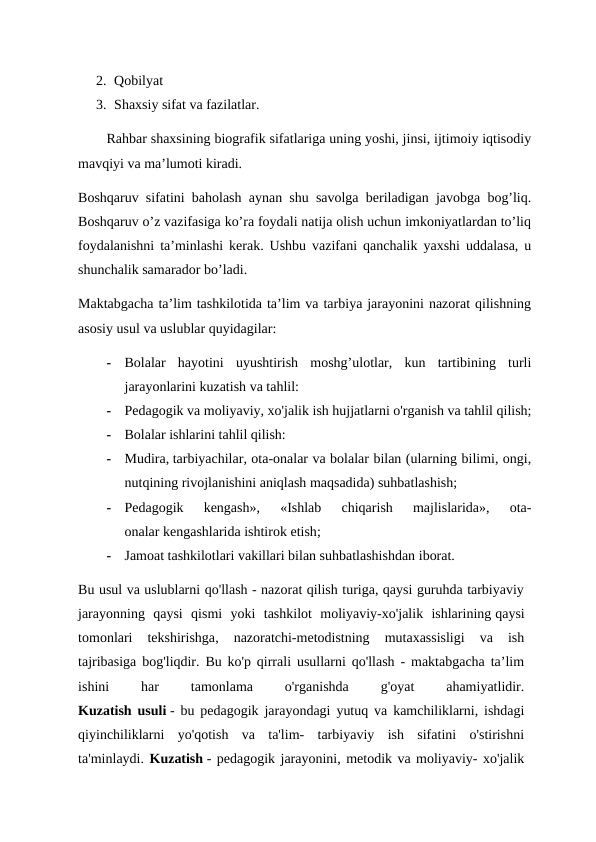 2. Qobilyat
3. Shaxsiy sifat va fazilatlar.
Rahbar shaxsining biografik sifatlariga uning yoshi, jinsi, ijtimoiy iqtisodiy
mavqiyi va ma’lumoti kiradi. 
Boshqaruv sifatini baholash aynan shu savolga beriladigan javobga bog’liq.
Boshqaruv o’z vazifasiga ko’ra foydali natija olish uchun imkoniyatlardan to’liq
foydalanishni ta’minlashi kerak. Ushbu vazifani qanchalik yaxshi uddalasa, u
shunchalik samarador bo’ladi. 
Maktabgacha ta’lim tashkilotida ta’lim va tarbiya jarayonini nazorat qilishning
asosiy usul va uslublar quyidagilar:
-
Bolalar  hayotini  uyushtirish  moshg’ulotlar,  kun  tartibining  turli
jarayonlarini kuzatish va tahlil:
-
Pedagogik va moliyaviy, xo'jalik ish hujjatlarni o'rganish va tahlil qilish;
-
Bolalar ishlarini tahlil qilish: 
-
Mudira, tarbiyachilar, ota-onalar va bolalar bilan (ularning bilimi, ongi,
nutqining rivojlanishini aniqlash maqsadida) suhbatlashish;
-
Pedagogik  kengash»,  «Ishlab  chiqarish  majlislarida»,  ota-
onalar kengashlarida ishtirok etish;
-
Jamoat tashkilotlari vakillari bilan suhbatlashishdan iborat.
Bu usul va uslublarni qo'llash - nazorat qilish turiga, qaysi guruhda tarbiyaviy
jarayonning  qaysi  qismi  yoki  tashkilot  moliyaviy-xo'jalik  ishlarining qaysi
tomonlari  tekshirishga,  nazoratchi-metodistning  mutaxassisligi  va  ish
tajribasiga bog'liqdir. Bu ko'p qirrali usullarni qo'llash - maktabgacha ta’lim
ishini
 
har
 
tamonlama
 
o'rganishda
 
g'oyat
 
ahamiyatlidir.
Kuzatish usuli - bu pedagogik jarayondagi yutuq va kamchiliklarni, ishdagi
qiyinchiliklarni  yo'qotish  va  ta'lim-  tarbiyaviy  ish  sifatini  o'stirishni
ta'minlaydi. Kuzatish - pedagogik jarayonini, metodik va moliyaviy- xo'jalik
