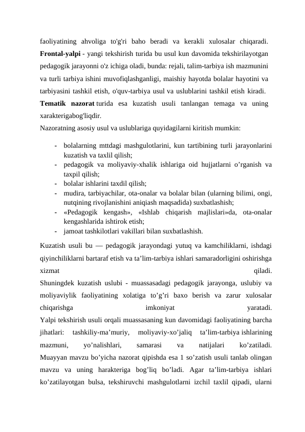 faoliyatining  ahvoliga  to'g'ri  baho  beradi  va  kerakli  xulosalar  chiqaradi.
Frontal-yalpi - yangi tekshirish turida bu usul kun davomida tekshirilayotgan
pedagogik jarayonni o'z ichiga oladi, bunda: rejali, talim-tarbiya ish mazmunini
va turli tarbiya ishini muvofiqlashganligi, maishiy hayotda bolalar hayotini va
tarbiyasini tashkil etish, o'quv-tarbiya usul va uslublarini tashkil etish kiradi. 
Tematik  nazorat turida  esa  kuzatish  usuli  tanlangan  temaga  va  uning
xarakterigabog'liqdir.
 
Nazoratning asosiy usul va uslublariga quyidagilarni kiritish mumkin: 
-
bolalarning mttdagi mashgulotlarini, kun tartibining turli jarayonlarini
kuzatish va taxlil qilish;
-
pedagogik va moliyaviy-xhalik ishlariga oid hujjatlarni o’rganish va
taxpil qilish;
-
bolalar ishlarini taxdil qilish;
-
mudira, tarbiyachilar, ota-onalar va bolalar bilan (ularning bilimi, ongi,
nutqining rivojlanishini aniqiash maqsadida) suxbatlashish;
-
«Pedagogik  kengash»,  «Ishlab  chiqarish  majlislari»da,  ota-onalar
kengashlarida ishtirok etish;
-
jamoat tashkilotlari vakillari bilan suxbatlashish.
Kuzatish usuli bu — pedagogik jarayondagi yutuq va kamchiliklarni, ishdagi
qiyinchiliklarni bartaraf etish va ta’lim-tarbiya ishlari samaradorligini oshirishga
xizmat
 
qiladi.
Shuningdek kuzatish uslubi - muassasadagi pedagogik jarayonga, uslubiy va
moliyaviylik  faoliyatining  xolatiga  to’g’ri  baxo  berish  va  zarur  xulosalar
chiqarishga
 
imkoniyat
 
yaratadi.
Yalpi tekshirish usuli orqali muassasaning kun davomidagi faoliyatining barcha
jihatlari:  tashkiliy-ma’muriy,  moliyaviy-xo’jaliq  ta’lim-tarbiya ishlarining
mazmuni,
 
yo’nalishlari,
 
samarasi
 
va
 
natijalari
 
ko’zatiladi.
Muayyan mavzu bo’yicha nazorat qipishda esa 1 so’zatish usuli tanlab olingan
mavzu  va  uning  harakteriga  bog’liq  bo’ladi.  Agar  ta’lim-tarbiya  ishlari
ko’zatilayotgan bulsa, tekshiruvchi mashgulotlarni izchil taxlil qipadi, ularni
