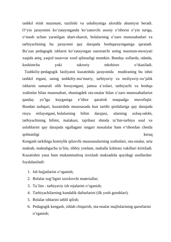 tashkil  etish  mazmuni,  tuzilishi  va  uslubiyatiga  aloxdda  ahamiyat  beradi.
O’yin  jarayonini  ko’zatayotganda  ko’zatuvchi  asosiy  e’tiborni  o’yin  turiga,
o’tnash  uchun  yaratilgan  shart-sharoit,  bolalarning  o’zaro  munosabatlari  va
tarbiyachining  bu  jarayonni  qay  darajada  boshqarayotganiga  qaratadi.
Ba’zan pedagogik ishlarni ko’zatayotgan nazoratchi uning mazmun-moxiyati
xaqida aniq, yaqiol tasavvur xosil qilmasligi mumkin. Bunday xollarda, odatda,
kushimcha
 
yoki
 
takroriy
 
tekshiruv
 
o’tkaziladi.
 Tashkiliy-pedagogik faoliyatni kuzatishda jarayonida  mudiraning bu ishni
tashkil  etgani,  uning  tashkiliy-ma’muriy,  tarbiyaviy  va  moliyaviy-xo’jalik
ishlarini  samarali  olib  borayotgani,  jamoa  a’zolari,  tarbiyachi  va  boshqa
xodimlar bilan munosabati, shuningdek ota-onalar bilan o’zaro munosabatlarini
qanday  yo’lga  kuyganiga  e’tibor  qaratish  maqsadga  muvofiqiir.
Bundan tashqari, kuzatishda muassasada kun tartibi qoidalariga qay darajada
rioya  etilayotgani, bolalarning  bilim  darajasi,  ularning  axloq-odobi,
tarbiyachining  bilimi,  malakasi,  tajribasi  shmda  ta’lim-tarbiya  usul  va
uslublarini qay darajada egallagani singari masalalar ham e’tibordan chetda
qolmasligi
 
keraq
Kengash tarkibiga homiylik qiluvchi muassasalarning xodimlari, ota-onalar, urta
maktab, maktabgacha ta’lim, tibbiy yordam, mahalla kzhitasi vakillari kiritiladi.
Kuzatishni yana ham mukammalroq izoxlash maksadida quyidagi usullardan 
foydalaniladi: 
1. Ish hujjatlarini o’rganish; 
2. Bolalar sog’ligini izoxlovchi materiallar;
3. Ta`lim - tarbiyaviy ish rejalarini o’rganish; 
4. Tarbiyachilarning kundalik daftarlarini (ilk yosh guruhlari). 
5. Bolalar ishlarini tahlil qilish; 
6. Pedagogik kengash, ishlab chiqarish, ota-onalar majlislarining qarorlarini 
o’rganish; 
