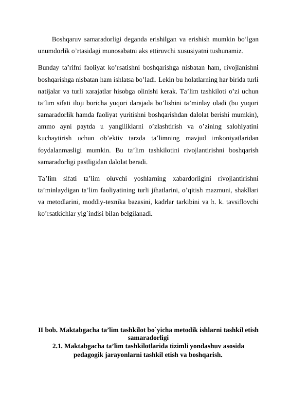 Boshqaruv samaradorligi deganda erishilgan va erishish mumkin bo’lgan
unumdorlik o’rtasidagi munosabatni aks ettiruvchi xususiyatni tushunamiz. 
Bunday ta’rifni faoliyat ko’rsatishni boshqarishga nisbatan ham, rivojlanishni
boshqarishga nisbatan ham ishlatsa bo’ladi. Lekin bu holatlarning har birida turli
natijalar va turli xarajatlar hisobga olinishi kerak. Ta’lim tashkiloti o’zi uchun
ta’lim sifati iloji boricha yuqori darajada bo’lishini ta’minlay oladi (bu yuqori
samaradorlik hamda faoliyat yuritishni boshqarishdan dalolat berishi mumkin),
ammo  ayni  paytda  u  yangiliklarni  o’zlashtirish  va  o’zining  salohiyatini
kuchaytirish  uchun  ob’ektiv  tarzda  ta’limning  mavjud  imkoniyatlaridan
foydalanmasligi  mumkin.  Bu  ta’lim  tashkilotini  rivojlantirishni  boshqarish
samaradorligi pastligidan dalolat beradi. 
Ta’lim  sifati  ta’lim  oluvchi  yoshlarning  xabardorligini  rivojlantirishni
ta’minlaydigan ta’lim faoliyatining turli jihatlarini, o’qitish mazmuni, shakllari
va metodlarini, moddiy-texnika bazasini, kadrlar tarkibini va h. k. tavsiflovchi
ko’rsatkichlar yig`indisi bilan belgilanadi. 
II bob. Maktabgacha ta’lim tashkilot bo`yicha metodik ishlarni tashkil etish
samaradorligi
2.1. Maktabgacha ta’lim tashkilotlarida tizimli yondashuv asosida
pedagogik jarayonlarni tashkil etish va boshqarish.
