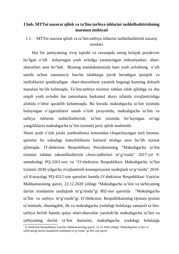I bob. MTTni nazorat qilish va ta’lim-tarbiya ishlarini tashkillashtirishning
mazmun mohiyati
1.1.
MTTni nazorat qilish va ta’lim-tarbiya ishlarini tashkillashtirish nazariy
asoslari.
Har bir jamiyatning rivoj topishi va ravnaqida uning kelajak poydevori
bo’lgan  o’sib   kelayotgan  yosh  avlodga  yaratayotgan  imkoniyatlari,  shart-
sharoitlari asos bo’ladi.  Bizning mamlakatimizda ham yosh avlodning  o’sib
unishi  uchun  zamonaviy  barcha  talablarga  javob  beradigan  qiziqish  va
intilishlarini qondiradigan  shart-sharoitlarni yaratish bugungi kunning dolzarb
masalasi bo’lib kelmoqda. Ta’lim-tarbiya tizimini tubdan isloh qilishga va shu
orqali  yosh  avlodni  har  tamonlama barkamol  shaxs  sifatida rivojlantirishga
alohida e’tibor qaratilib kelinmoqda. Bu borada maktabgacha ta’lim tizimida
bulayotgan  o’zgarishlarni  sanab  o’tish  jarayonida,  maktabgacha  ta’lim  va
tarbiya  ishlarini  tashkillashtirish,  ta’lim  tizimida  bo’layotgan  so’ngi
yangiliklarni maktabgacha ta’lim tizimida joriy qilish muhimdir.
Shuni aytib o’tish joizki yurtboshimiz tomonidan chiqarilayotgan turli farmon,
qarorlar  bu  sohadagi  kamchiliklarni  bartaraf  etishga  asos  bo’lib  xizmat
qilmoqda.  O‘zbekiston  Respublikasi  Prezidentining  “Maktabgacha  ta’lim
tizimini  tubdan  takomillashtirish  chora-tadbirlari  to‘g‘risida”  2017-yil  9-
sentabrdagi PQ-3261-son va “O‘zbekiston Respublikasi  Maktabgacha ta’lim
tizimini 2030-yilgacha rivojlantirish konsepsiyasini tasdiqlash to‘g‘risida” 2019-
yil 8-maydagi PQ-4312-son qarorlari hamda O‘zbekiston Respublikasi Vazirlar
Mahkamasining qarori, 22.12.2020 yildagi “Maktabgacha ta’lim va tarbiyaning
davlat  standartini  tasdiqlash  to‘g‘risida”gi  802-son  qarorida   “Maktabgacha
ta’lim  va tarbiya to‘g‘risida”gi  O‘zbekiston Respublikasining Qonuni ijrosini
ta’minlash, shuningdek, ilk va maktabgacha yoshdagi bolalarga samarali ta’lim-
tarbiya berish hamda qulay shart-sharoitlar yaratish1da maktabgacha ta’lim va
tarbiyaning  davlat  ta’lim  dasturini,  maktabgacha  yoshdagi  bolalarga
1 O‘zbekiston Respublikasi Vazirlar Mahkamasining qarori, 22.12.2020 yildagi “Maktabgacha ta’lim va 
tarbiyaning davlat standartini tasdiqlash to‘g‘risida” gi 802-son qarori
