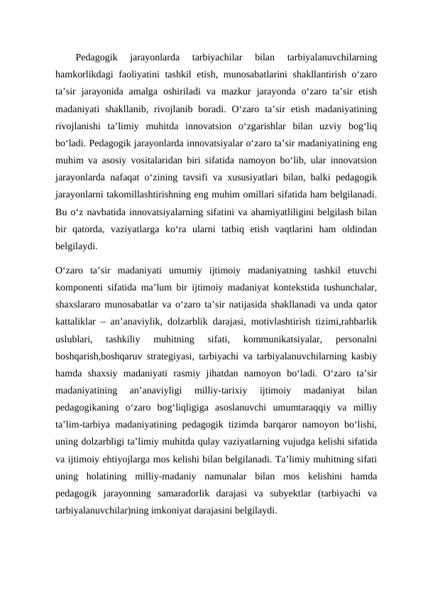 Pedagogik  jarayonlarda  tarbiyachilar  bilan  tarbiyalanuvchilarning
hamkorlikdagi  faoliyatini tashkil  etish, munosabatlarini shakllantirish o‘zaro
ta’sir  jarayonida  amalga  oshiriladi  va  mazkur  jarayonda  o‘zaro  ta’sir  etish
madaniyati  shakllanib,  rivojlanib  boradi.  O‘zaro  ta’sir  etish  madaniyatining
rivojlanishi  ta’limiy  muhitda  innovatsion  o‘zgarishlar  bilan  uzviy  bog‘liq
bo‘ladi. Pedagogik jarayonlarda innovatsiyalar o‘zaro ta’sir madaniyatining eng
muhim va asosiy vositalaridan biri sifatida namoyon bo‘lib, ular innovatsion
jarayonlarda nafaqat o‘zining tavsifi va xususiyatlari bilan, balki pedagogik
jarayonlarni takomillashtirishning eng muhim omillari sifatida ham belgilanadi.
Bu o‘z navbatida innovatsiyalarning sifatini va ahamiyatliligini belgilash bilan
bir  qatorda,  vaziyatlarga  ko‘ra  ularni  tatbiq  etish  vaqtlarini  ham  oldindan
belgilaydi. 
O‘zaro  ta’sir  madaniyati  umumiy  ijtimoiy  madaniyatning  tashkil  etuvchi
komponenti sifatida ma’lum bir ijtimoiy madaniyat kontekstida tushunchalar,
shaxslararo munosabatlar va o‘zaro ta’sir natijasida shakllanadi va unda qator
kattaliklar – an’anaviylik, dolzarblik darajasi, motivlashtirish tizimi,rahbarlik
uslublari,  tashkiliy  muhitning  sifati,  kommunikatsiyalar,  personalni
boshqarish,boshqaruv strategiyasi, tarbiyachi va tarbiyalanuvchilarning kasbiy
hamda  shaxsiy  madaniyati  rasmiy  jihatdan  namoyon  bo‘ladi.  O‘zaro  ta’sir
madaniyatining  an’anaviyligi  milliy-tarixiy  ijtimoiy  madaniyat  bilan
pedagogikaning  o‘zaro  bog‘liqligiga  asoslanuvchi  umumtaraqqiy  va  milliy
ta’lim-tarbiya madaniyatining pedagogik tizimda barqaror namoyon bo‘lishi,
uning dolzarbligi ta’limiy muhitda qulay vaziyatlarning vujudga kelishi sifatida
va ijtimoiy ehtiyojlarga mos kelishi bilan belgilanadi. Ta’limiy muhitning sifati
uning  holatining  milliy-madaniy  namunalar  bilan  mos  kelishini  hamda
pedagogik  jarayonning  samaradorlik  darajasi  va  subyektlar  (tarbiyachi  va
tarbiyalanuvchilar)ning imkoniyat darajasini belgilaydi. 
