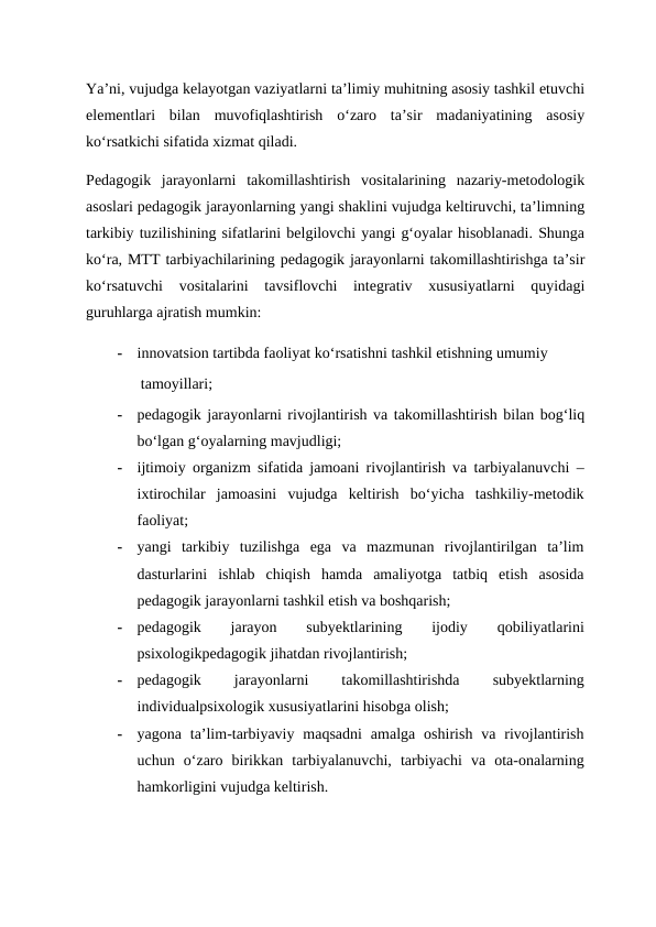 Ya’ni, vujudga kelayotgan vaziyatlarni ta’limiy muhitning asosiy tashkil etuvchi
elementlari  bilan  muvofiqlashtirish  o‘zaro  ta’sir  madaniyatining  asosiy
ko‘rsatkichi sifatida xizmat qiladi. 
Pedagogik  jarayonlarni  takomillashtirish  vositalarining  nazariy-metodologik
asoslari pedagogik jarayonlarning yangi shaklini vujudga keltiruvchi, ta’limning
tarkibiy tuzilishining sifatlarini belgilovchi yangi g‘oyalar hisoblanadi. Shunga
ko‘ra, MTT tarbiyachilarining pedagogik jarayonlarni takomillashtirishga ta’sir
ko‘rsatuvchi  vositalarini  tavsiflovchi  integrativ  xususiyatlarni  quyidagi
guruhlarga ajratish mumkin:  
-
innovatsion tartibda faoliyat ko‘rsatishni tashkil etishning umumiy 
tamoyillari;  
-
pedagogik jarayonlarni rivojlantirish va takomillashtirish bilan bog‘liq
bo‘lgan g‘oyalarning mavjudligi;  
-
ijtimoiy organizm sifatida jamoani rivojlantirish va tarbiyalanuvchi –
ixtirochilar  jamoasini  vujudga  keltirish  bo‘yicha  tashkiliy-metodik
faoliyat;  
-
yangi  tarkibiy  tuzilishga  ega  va  mazmunan  rivojlantirilgan  ta’lim
dasturlarini  ishlab  chiqish  hamda  amaliyotga  tatbiq  etish  asosida
pedagogik jarayonlarni tashkil etish va boshqarish;  
-
pedagogik
 
jarayon
 
subyektlarining
 
ijodiy
 
qobiliyatlarini
psixologikpedagogik jihatdan rivojlantirish;  
-
pedagogik
 
jarayonlarni
 
takomillashtirishda
 
subyektlarning
individualpsixologik xususiyatlarini hisobga olish;  
-
yagona  ta’lim-tarbiyaviy  maqsadni  amalga  oshirish  va rivojlantirish
uchun  o‘zaro  birikkan  tarbiyalanuvchi,  tarbiyachi  va  ota-onalarning
hamkorligini vujudga keltirish. 
