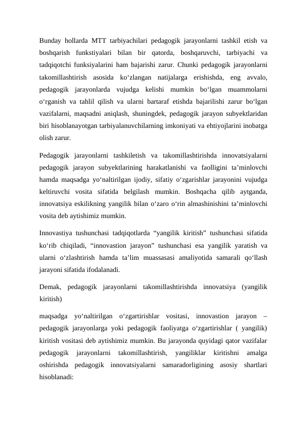 Bunday hollarda MTT tarbiyachilari pedagogik jarayonlarni tashkil etish va
boshqarish  funkstiyalari  bilan  bir  qatorda,  boshqaruvchi,  tarbiyachi  va
tadqiqotchi funksiyalarini ham bajarishi zarur. Chunki pedagogik jarayonlarni
takomillashtirish  asosida  ko‘zlangan  natijalarga  erishishda,  eng  avvalo,
pedagogik  jarayonlarda  vujudga  kelishi  mumkin  bo‘lgan  muammolarni
o‘rganish va tahlil qilish va ularni bartaraf etishda bajarilishi zarur bo‘lgan
vazifalarni, maqsadni aniqlash, shuningdek, pedagogik jarayon subyektlaridan
biri hisoblanayotgan tarbiyalanuvchilarning imkoniyati va ehtiyojlarini inobatga
olish zarur. 
Pedagogik  jarayonlarni  tashkiletish  va  takomillashtirishda  innovatsiyalarni
pedagogik  jarayon  subyektlarining  harakatlanishi  va  faolligini  ta’minlovchi
hamda maqsadga yo‘naltirilgan ijodiy, sifatiy o‘zgarishlar jarayonini vujudga
keltiruvchi  vosita  sifatida  belgilash  mumkin.  Boshqacha  qilib  aytganda,
innovatsiya eskilikning yangilik bilan o‘zaro o‘rin almashinishini ta’minlovchi
vosita deb aytishimiz mumkin. 
Innovastiya tushunchasi tadqiqotlarda “yangilik kiritish” tushunchasi sifatida
ko‘rib chiqiladi, “innovastion jarayon” tushunchasi  esa yangilik yaratish va
ularni  o‘zlashtirish  hamda  ta’lim  muassasasi  amaliyotida  samarali  qo‘llash
jarayoni sifatida ifodalanadi.  
Demak,  pedagogik  jarayonlarni  takomillashtirishda  innovatsiya  (yangilik
kiritish) 
maqsadga  yo‘naltirilgan  o‘zgartirishlar  vositasi,  innovastion  jarayon  –
pedagogik jarayonlarga yoki pedagogik faoliyatga o‘zgartirishlar ( yangilik)
kiritish vositasi deb aytishimiz mumkin. Bu jarayonda quyidagi qator vazifalar
pedagogik  jarayonlarni  takomillashtirish,  yangiliklar  kiritishni  amalga
oshirishda  pedagogik  innovatsiyalarni  samaradorligining  asosiy  shartlari
hisoblanadi:  
