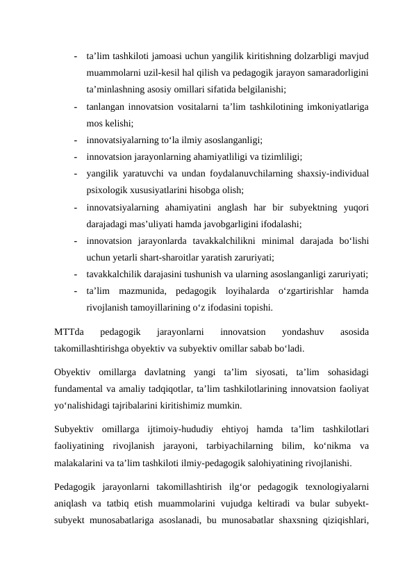 -
ta’lim tashkiloti jamoasi uchun yangilik kiritishning dolzarbligi mavjud
muammolarni uzil-kesil hal qilish va pedagogik jarayon samaradorligini
ta’minlashning asosiy omillari sifatida belgilanishi;  
-
tanlangan innovatsion vositalarni ta’lim tashkilotining imkoniyatlariga
mos kelishi;  
-
innovatsiyalarning to‘la ilmiy asoslanganligi;  
-
innovatsion jarayonlarning ahamiyatliligi va tizimliligi;  
-
yangilik yaratuvchi va undan foydalanuvchilarning shaxsiy-individual
psixologik xususiyatlarini hisobga olish; 
-
innovatsiyalarning  ahamiyatini  anglash  har  bir  subyektning  yuqori
darajadagi mas’uliyati hamda javobgarligini ifodalashi;  
-
innovatsion  jarayonlarda  tavakkalchilikni  minimal  darajada  bo‘lishi
uchun yetarli shart-sharoitlar yaratish zaruriyati; 
-
tavakkalchilik darajasini tushunish va ularning asoslanganligi zaruriyati;
-
ta’lim  mazmunida,  pedagogik  loyihalarda  o‘zgartirishlar  hamda
rivojlanish tamoyillarining o‘z ifodasini topishi. 
MTTda  pedagogik  jarayonlarni  innovatsion  yondashuv  asosida
takomillashtirishga obyektiv va subyektiv omillar sabab bo‘ladi.  
Obyektiv  omillarga  davlatning  yangi  ta’lim  siyosati,  ta’lim  sohasidagi
fundamental va amaliy tadqiqotlar, ta’lim tashkilotlarining innovatsion faoliyat
yo‘nalishidagi tajribalarini kiritishimiz mumkin.  
Subyektiv  omillarga  ijtimoiy-hududiy  ehtiyoj  hamda  ta’lim  tashkilotlari
faoliyatining  rivojlanish  jarayoni,  tarbiyachilarning  bilim,  ko‘nikma  va
malakalarini va ta’lim tashkiloti ilmiy-pedagogik salohiyatining rivojlanishi. 
Pedagogik  jarayonlarni  takomillashtirish  ilg‘or  pedagogik  texnologiyalarni
aniqlash  va  tatbiq etish  muammolarini  vujudga  keltiradi  va bular  subyekt-
subyekt munosabatlariga asoslanadi, bu munosabatlar shaxsning qiziqishlari,
