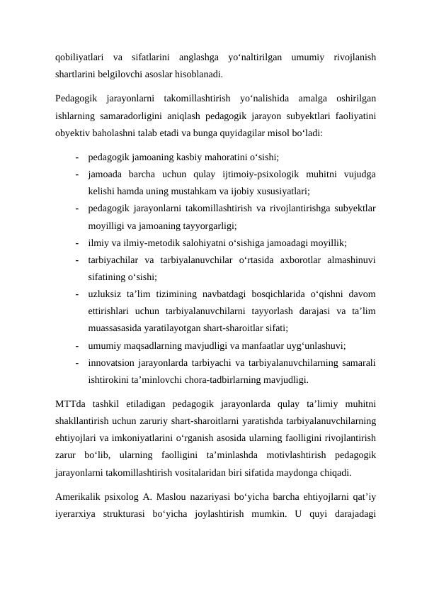 qobiliyatlari  va  sifatlarini  anglashga  yo‘naltirilgan  umumiy  rivojlanish
shartlarini belgilovchi asoslar hisoblanadi. 
Pedagogik  jarayonlarni  takomillashtirish  yo‘nalishida  amalga  oshirilgan
ishlarning samaradorligini aniqlash pedagogik jarayon subyektlari faoliyatini
obyektiv baholashni talab etadi va bunga quyidagilar misol bo‘ladi:  
-
pedagogik jamoaning kasbiy mahoratini o‘sishi;  
-
jamoada  barcha  uchun  qulay  ijtimoiy-psixologik  muhitni  vujudga
kelishi hamda uning mustahkam va ijobiy xususiyatlari;  
-
pedagogik jarayonlarni takomillashtirish va rivojlantirishga subyektlar
moyilligi va jamoaning tayyorgarligi;  
-
ilmiy va ilmiy-metodik salohiyatni o‘sishiga jamoadagi moyillik;  
-
tarbiyachilar  va  tarbiyalanuvchilar  o‘rtasida  axborotlar  almashinuvi
sifatining o‘sishi;  
-
uzluksiz  ta’lim  tizimining  navbatdagi  bosqichlarida  o‘qishni  davom
ettirishlari  uchun  tarbiyalanuvchilarni  tayyorlash  darajasi  va  ta’lim
muassasasida yaratilayotgan shart-sharoitlar sifati;  
-
umumiy maqsadlarning mavjudligi va manfaatlar uyg‘unlashuvi;  
-
innovatsion jarayonlarda tarbiyachi va tarbiyalanuvchilarning samarali
ishtirokini ta’minlovchi chora-tadbirlarning mavjudligi. 
MTTda  tashkil  etiladigan  pedagogik  jarayonlarda  qulay  ta’limiy  muhitni
shakllantirish uchun zaruriy shart-sharoitlarni yaratishda tarbiyalanuvchilarning
ehtiyojlari va imkoniyatlarini o‘rganish asosida ularning faolligini rivojlantirish
zarur  bo‘lib,  ularning  faolligini  ta’minlashda  motivlashtirish  pedagogik
jarayonlarni takomillashtirish vositalaridan biri sifatida maydonga chiqadi. 
Amerikalik psixolog A. Maslou nazariyasi bo‘yicha barcha ehtiyojlarni qat’iy
iyerarxiya  strukturasi  bo‘yicha  joylashtirish  mumkin.  U  quyi  darajadagi
