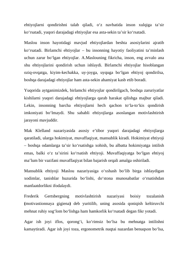 ehtiyojlarni  qondirishni  talab  qiladi,  o‘z  navbatida  inson  xulqiga  ta’sir
ko‘rsatadi, yuqori darajadagi ehtiyojlar esa asta-sekin ta’sir ko‘rsatadi. 
Maslou  inson  hayotidagi  mavjud  ehtiyojlardan  beshta  asosiylarini  ajratib
ko‘rsatadi. Birlamchi ehtiyojlar – bu insonning hayotiy faoliyatini ta’minlash
uchun zarur bo‘lgan ehtiyojlar. A.Maslouning fikricha, inson, eng avvalo ana
shu ehtiyojlarini qondirish uchun ishlaydi. Birlamchi  ehtiyojlar hisoblangan
oziq-ovqatga,  kiyim-kechakka,  uy-joyga,  uyquga  bo‘lgan  ehtiyoj  qondirilsa,
boshqa darajadagi ehtiyojlar ham asta-sekin ahamiyat kasb etib boradi.  
Yuqorida aytganimizdek, birlamchi ehtiyojlar qondirilgach, boshqa zaruriyatlar
kishilarni yuqori darajadagi ehtiyojlarga qarab harakat qilishga majbur qiladi.
Lekin,  insonning  barcha  ehtiyojlarni  hech  qachon  to‘la-to‘kis  qondirish
imkoniyati  bo‘lmaydi.  Shu  sababli  ehtiyojlarga  asoslangan  motivlashtirish
jarayoni mavjuddir. 
Mak  Klelland  nazariyasida  asosiy  e’tibor  yuqori  darajadagi  ehtiyojlarga
qaratiladi, ularga hokimiyat, muvaffaqiyat, mansublik kiradi. Hokimiyat ehtiyoji
– boshqa odamlarga ta’sir ko‘rsatishga xohish, bu albatta hokimiyatga intilish
emas, balki o‘z ta’sirini ko‘rsatish ehtiyoji. Muvaffaqiyatga bo‘lgan ehtiyoj
ma’lum bir vazifani muvaffaqiyat bilan bajarish orqali amalga oshiriladi.  
Mansublik  ehtiyoji  Maslou  nazariyasiga  o‘xshash  bo‘lib  birga  ishlaydigan
xodimlar,  tanishlar  huzurida  bo‘lishi,  do‘stona  munosabatlar  o‘rnatishdan
manfaatdorlikni ifodalaydi. 
Frederik  Gertsbergning  motivlashtirish  nazariyasi  boisiy  tozalanish
(motivastionnaya  gigiena)  deb  yuritilib,  uning  asosida  qoniqish  keltiruvchi
mehnat ruhiy sog‘lom bo‘lishga ham hamkorlik ko‘rsatadi degan fikr yotadi. 
Agar  ish  joyi  iflos,  qorong‘i,  ko‘rimsiz  bo‘lsa  bu  mehnatga  intilishni
kamaytiradi. Agar ish joyi toza, ergonometrik nuqtai nazardan benuqson bo‘lsa,
