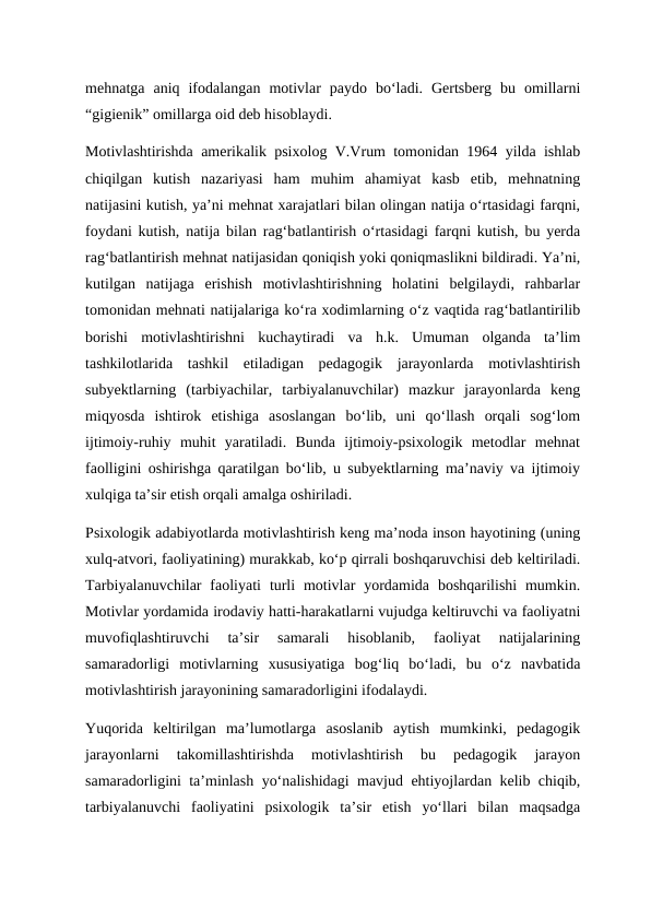 mehnatga  aniq  ifodalangan  motivlar  paydo  bo‘ladi.  Gertsberg  bu  omillarni
“gigienik” omillarga oid deb hisoblaydi. 
Motivlashtirishda amerikalik psixolog V.Vrum tomonidan 1964 yilda ishlab
chiqilgan  kutish  nazariyasi  ham  muhim  ahamiyat  kasb  etib,  mehnatning
natijasini kutish, ya’ni mehnat xarajatlari bilan olingan natija o‘rtasidagi farqni,
foydani kutish, natija bilan rag‘batlantirish o‘rtasidagi farqni kutish, bu yerda
rag‘batlantirish mehnat natijasidan qoniqish yoki qoniqmaslikni bildiradi. Ya’ni,
kutilgan  natijaga  erishish  motivlashtirishning  holatini  belgilaydi,  rahbarlar
tomonidan mehnati natijalariga ko‘ra xodimlarning o‘z vaqtida rag‘batlantirilib
borishi  motivlashtirishni  kuchaytiradi  va  h.k.  Umuman  olganda  ta’lim
tashkilotlarida  tashkil  etiladigan  pedagogik  jarayonlarda  motivlashtirish
subyektlarning  (tarbiyachilar,  tarbiyalanuvchilar)  mazkur  jarayonlarda  keng
miqyosda  ishtirok  etishiga  asoslangan  bo‘lib,  uni  qo‘llash  orqali  sog‘lom
ijtimoiy-ruhiy  muhit  yaratiladi.  Bunda  ijtimoiy-psixologik  metodlar  mehnat
faolligini oshirishga qaratilgan bo‘lib, u subyektlarning ma’naviy va ijtimoiy
xulqiga ta’sir etish orqali amalga oshiriladi. 
Psixologik adabiyotlarda motivlashtirish keng ma’noda inson hayotining (uning
xulq-atvori, faoliyatining) murakkab, ko‘p qirrali boshqaruvchisi deb keltiriladi.
Tarbiyalanuvchilar  faoliyati  turli  motivlar  yordamida  boshqarilishi  mumkin.
Motivlar yordamida irodaviy hatti-harakatlarni vujudga keltiruvchi va faoliyatni
muvofiqlashtiruvchi  ta’sir  samarali  hisoblanib,  faoliyat  natijalarining
samaradorligi  motivlarning  xususiyatiga  bog‘liq  bo‘ladi,  bu  o‘z  navbatida
motivlashtirish jarayonining samaradorligini ifodalaydi.  
Yuqorida  keltirilgan  ma’lumotlarga  asoslanib  aytish  mumkinki,  pedagogik
jarayonlarni  takomillashtirishda  motivlashtirish  bu  pedagogik  jarayon
samaradorligini ta’minlash yo‘nalishidagi mavjud ehtiyojlardan kelib chiqib,
tarbiyalanuvchi  faoliyatini  psixologik  ta’sir  etish  yo‘llari  bilan  maqsadga
