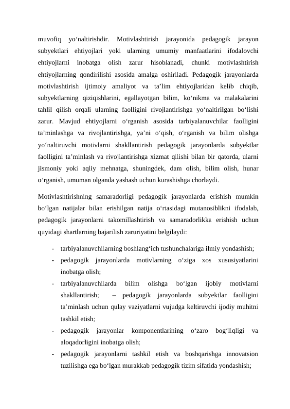 muvofiq  yo‘naltirishdir.  Motivlashtirish  jarayonida  pedagogik  jarayon
subyektlari  ehtiyojlari  yoki  ularning  umumiy  manfaatlarini  ifodalovchi
ehtiyojlarni  inobatga  olish  zarur  hisoblanadi,  chunki  motivlashtirish
ehtiyojlarning qondirilishi asosida amalga oshiriladi. Pedagogik jarayonlarda
motivlashtirish  ijtimoiy  amaliyot  va  ta’lim  ehtiyojlaridan  kelib  chiqib,
subyektlarning  qiziqishlarini,  egallayotgan  bilim,  ko‘nikma  va  malakalarini
tahlil  qilish  orqali  ularning  faolligini  rivojlantirishga  yo‘naltirilgan  bo‘lishi
zarur.  Mavjud  ehtiyojlarni  o‘rganish  asosida  tarbiyalanuvchilar  faolligini
ta’minlashga  va  rivojlantirishga,  ya’ni  o‘qish,  o‘rganish  va  bilim  olishga
yo‘naltiruvchi  motivlarni  shakllantirish  pedagogik  jarayonlarda  subyektlar
faolligini ta’minlash va rivojlantirishga xizmat qilishi bilan bir qatorda, ularni
jismoniy  yoki  aqliy  mehnatga,  shuningdek,  dam  olish,  bilim  olish,  hunar
o‘rganish, umuman olganda yashash uchun kurashishga chorlaydi.  
Motivlashtirishning  samaradorligi  pedagogik  jarayonlarda  erishish  mumkin
bo‘lgan  natijalar  bilan  erishilgan  natija  o‘rtasidagi  mutanosiblikni  ifodalab,
pedagogik  jarayonlarni  takomillashtirish  va  samaradorlikka  erishish  uchun
quyidagi shartlarning bajarilish zaruriyatini belgilaydi:  
-
tarbiyalanuvchilarning boshlang‘ich tushunchalariga ilmiy yondashish;  
-
pedagogik  jarayonlarda  motivlarning  o‘ziga  xos  xususiyatlarini
inobatga olish;  
-
tarbiyalanuvchilarda  bilim  olishga  bo‘lgan  ijobiy  motivlarni
shakllantirish;   –  pedagogik  jarayonlarda  subyektlar  faolligini
ta’minlash uchun qulay vaziyatlarni vujudga keltiruvchi ijodiy muhitni
tashkil etish;  
-
pedagogik  jarayonlar  komponentlarining  o‘zaro  bog‘liqligi  va
aloqadorligini inobatga olish;  
-
pedagogik  jarayonlarni  tashkil  etish  va  boshqarishga  innovatsion
tuzilishga ega bo‘lgan murakkab pedagogik tizim sifatida yondashish;  
