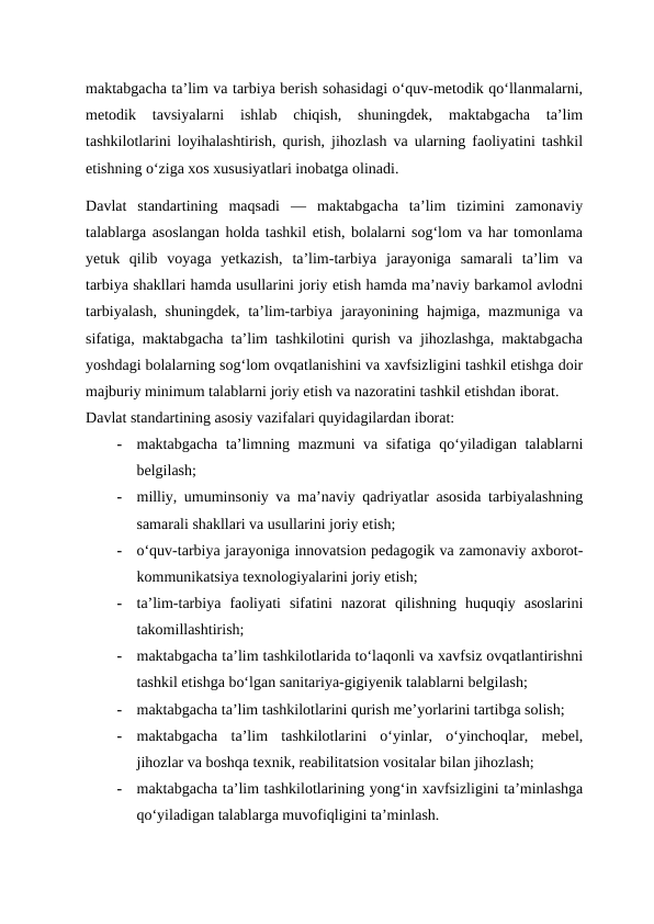 maktabgacha ta’lim va tarbiya berish sohasidagi o‘quv-metodik qo‘llanmalarni,
metodik  tavsiyalarni  ishlab  chiqish,  shuningdek,  maktabgacha  ta’lim
tashkilotlarini loyihalashtirish, qurish, jihozlash va ularning faoliyatini tashkil
etishning o‘ziga xos xususiyatlari inobatga olinadi.
Davlat  standartining  maqsadi  —  maktabgacha  ta’lim  tizimini  zamonaviy
talablarga asoslangan holda tashkil etish, bolalarni sog‘lom va har tomonlama
yetuk  qilib  voyaga  yetkazish,  ta’lim-tarbiya  jarayoniga  samarali  ta’lim  va
tarbiya shakllari hamda usullarini joriy etish hamda ma’naviy barkamol avlodni
tarbiyalash,  shuningdek, ta’lim-tarbiya jarayonining hajmiga, mazmuniga va
sifatiga, maktabgacha ta’lim tashkilotini qurish va jihozlashga, maktabgacha
yoshdagi bolalarning sog‘lom ovqatlanishini va xavfsizligini tashkil etishga doir
majburiy minimum talablarni joriy etish va nazoratini tashkil etishdan iborat.
Davlat standartining asosiy vazifalari quyidagilardan iborat:
-
maktabgacha ta’limning mazmuni va sifatiga qo‘yiladigan talablarni
belgilash;
-
milliy, umuminsoniy va ma’naviy qadriyatlar asosida tarbiyalashning
samarali shakllari va usullarini joriy etish;
-
o‘quv-tarbiya jarayoniga innovatsion pedagogik va zamonaviy axborot-
kommunikatsiya texnologiyalarini joriy etish;
-
ta’lim-tarbiya  faoliyati  sifatini  nazorat  qilishning  huquqiy  asoslarini
takomillashtirish;
-
maktabgacha ta’lim tashkilotlarida to‘laqonli va xavfsiz ovqatlantirishni
tashkil etishga bo‘lgan sanitariya-gigiyenik talablarni belgilash;
-
maktabgacha ta’lim tashkilotlarini qurish me’yorlarini tartibga solish;
-
maktabgacha  ta’lim  tashkilotlarini  o‘yinlar,  o‘yinchoqlar,  mebel,
jihozlar va boshqa texnik, reabilitatsion vositalar bilan jihozlash;
-
maktabgacha ta’lim tashkilotlarining yong‘in xavfsizligini ta’minlashga
qo‘yiladigan talablarga muvofiqligini ta’minlash.
