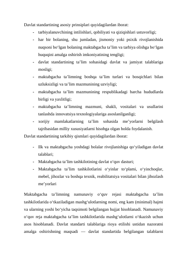 Davlat standartining asosiy prinsiplari quyidagilardan iborat:
-
tarbiyalanuvchining intilishlari, qobiliyati va qiziqishlari ustuvorligi;
-
har bir  bolaning, shu jumladan, jismoniy yoki psixik rivojlanishida
nuqsoni bo‘lgan bolaning maktabgacha ta’lim va tarbiya olishga bo‘lgan
huquqini amalga oshirish imkoniyatining tengligi;
-
davlat  standartining  ta’lim  sohasidagi  davlat  va  jamiyat  talablariga
mosligi;
-
maktabgacha  ta’limning  boshqa  ta’lim  turlari  va  bosqichlari  bilan
uzluksizligi va ta’lim mazmunining uzviyligi;
-
maktabgacha  ta’lim  mazmunining  respublikadagi  barcha  hududlarda
birligi va yaxlitligi;
-
maktabgacha  ta’limning  mazmuni,  shakli,  vositalari  va  usullarini
tanlashda innovatsiya texnologiyalariga asoslanilganligi;
-
xorijiy  mamlakatlarning  ta’lim  sohasida  me’yorlarni  belgilash
tajribasidan milliy xususiyatlarni hisobga olgan holda foydalanish.
Davlat standartining tarkibiy qismlari quyidagilardan iborat:
-
Ilk va maktabgacha yoshdagi bolalar rivojlanishiga qo‘yiladigan davlat
talablari;
-
Maktabgacha ta’lim tashkilotining davlat o‘quv dasturi;
-
Maktabgacha  ta’lim  tashkilotlarini  o‘yinlar  to‘plami,  o‘yinchoqlar,
mebel, jihozlar va boshqa texnik, reabilitatsiya vositalari bilan jihozlash
me’yorlari 
Maktabgacha  ta’limning  namunaviy  o‘quv  rejasi  maktabgacha  ta’lim
tashkilotlarida o‘tkaziladigan mashg‘ulotlarning nomi, eng kam (minimal) hajmi
va ularning yoshi bo‘yicha taqsimoti belgilangan hujjat hisoblanadi. Namunaviy
o‘quv reja maktabgacha ta’lim tashkilotlarida mashg‘ulotlarni o‘tkazish uchun
asos hisoblanadi. Davlat standarti talablariga rioya etilishi ustidan nazoratni
amalga  oshirishning  maqsadi  —  davlat  standartida  belgilangan  talablarni
