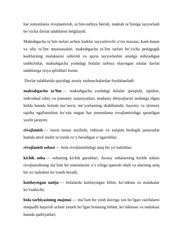 har tomonlama rivojlantirish, ta’lim-tarbiya berish, maktab ta’limiga tayyorlash
bo‘yicha davlat talablarini belgilaydi.
Maktabgacha ta’lim turlari uchun kadrlar tayyorlovchi o‘rta maxsus, kasb-hunar
va oliy ta’lim  muassasalari,  maktabgacha ta’lim  turlari bo‘yicha pedagogik
kadrlarning  malakasini  oshirish  va  qayta  tayyorlashni  amalga  oshiradigan
tashkilotlar,  maktabgacha  yoshdagi  bolalar  tarbiya  olayotgan  oilalar  davlat
talablariga rioya qilishlari lozim.
 Davlat talablarida quyidagi asosiy tushunchalardan foydalaniladi:
maktabgacha  ta’lim —  maktabgacha  yoshdagi  bolalar  qiziqishi,  iqtidori,
individual ruhiy va jismoniy xususiyatlari, madaniy ehtiyojlarini inobatga olgan
holda hamda bolada ma’naviy me’yorlarning shakllanishi, hayotiy va ijtimoiy
tajriba egallanishini ko‘zda tutgan har tomonlama rivojlantirishga qaratilgan
yaxlit jarayon;
rivojlanish — inson tanasi tuzilishi, ruhiyati va xulqida biologik jarayonlar
hamda atrof muhit ta’sirida ro‘y beradigan o‘zgarishlar;
rivojlanish sohasi — bola rivojlanishidagi aniq bir yo‘nalishlar;
kichik soha — sohaning kichik guruhlari. Asosiy sohalarning kichik sohasi
rivojlanishning ma’lum bir tomonlarini o‘z ichiga qamrab oladi va ularning aniq
bir yo‘nalishini ko‘rsatib beradi;
kutilayotgan natija — bolalarda kutilayotgan bilim, ko‘nikma va malakalar
ko‘rsatkichi;
bola tarbiyasining majmui — ma’lum bir yosh davriga xos bo‘lgan vazifalarni
maqsadli bajarish uchun yetarli bo‘lgan bolaning bilimi, ko‘nikmasi va malakasi
hamda qadriyatlari;
