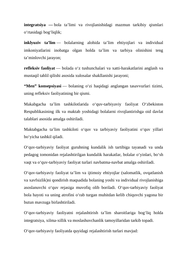 integratsiya  — bola  ta’limi  va  rivojlanishidagi  mazmun  tarkibiy  qismlari
o‘rtasidagi bog‘liqlik;
inklyuziv  ta’lim —  bolalarning  alohida  ta’lim  ehtiyojlari  va  individual
imkoniyatlarini  inobatga  olgan  holda  ta’lim  va  tarbiya  olinishini  teng
ta’minlovchi jarayon;
refleksiv faoliyat — bolada o‘z tushunchalari va xatti-harakatlarini anglash va
mustaqil tahlil qilishi asosida xulosalar shakllanishi jarayoni;
“Men” konsepsiyasi — bolaning o‘zi haqidagi anglangan tasavvurlari tizimi,
uning refleksiv faoliyatining bir qismi.
Makabgacha  ta’lim  tashkilotlarida  o‘quv-tarbiyaviy  faoliyat  O‘zbekiston
Respublikasining ilk va maktab yoshidagi bolalarni rivojlantirishga oid davlat
talablari asosida amalga oshiriladi.
Maktabgacha  ta’lim  tashkiloti  o‘quv  va  tarbiyaviy  faoliyatini  o‘quv  yillari
bo‘yicha tashkil qiladi.
O‘quv-tarbiyaviy faoliyat guruhning kundalik ish tartibiga tayanadi va unda
pedagog tomonidan rejalashtirilgan kundalik harakatlar, bolalar o‘yinlari, bo‘sh
vaqt va o‘quv-tarbiyaviy faoliyat turlari navbatma-navbat amalga oshiriladi.
O‘quv-tarbiyaviy faoliyat ta’lim va ijtimoiy ehtiyojlar (salomatlik, ovqatlanish
va xavfsizlik)ni qondirish maqsadida bolaning yoshi va individual rivojlanishiga
asoslanuvchi o‘quv rejasiga muvofiq olib boriladi. O‘quv-tarbiyaviy faoliyat
bola hayoti va uning atrofini o‘rab turgan muhitdan kelib chiquvchi yagona bir
butun mavzuga birlashtiriladi.
O‘quv-tarbiyaviy  faoliyatni  rejalashtirish  ta’lim  sharoitlariga  bog‘liq  holda
integratsiya, xilma-xillik va moslashuvchanlik tamoyillaridan tarkib topadi.
O‘quv-tarbiyaviy faoliyatda quyidagi rejalashtirish turlari mavjud:
