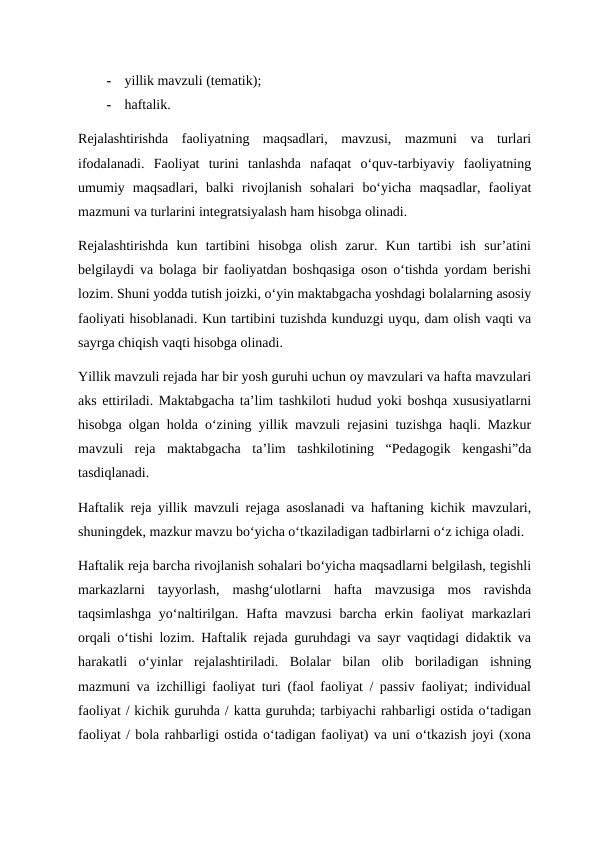 -
yillik mavzuli (tematik);
-
haftalik.
Rejalashtirishda  faoliyatning  maqsadlari,  mavzusi,  mazmuni  va  turlari
ifodalanadi.  Faoliyat  turini  tanlashda  nafaqat  o‘quv-tarbiyaviy  faoliyatning
umumiy  maqsadlari,  balki  rivojlanish  sohalari  bo‘yicha  maqsadlar,  faoliyat
mazmuni va turlarini integratsiyalash ham hisobga olinadi.
Rejalashtirishda  kun  tartibini  hisobga  olish  zarur.  Kun  tartibi  ish  sur’atini
belgilaydi va bolaga bir faoliyatdan boshqasiga oson o‘tishda yordam berishi
lozim. Shuni yodda tutish joizki, o‘yin maktabgacha yoshdagi bolalarning asosiy
faoliyati hisoblanadi. Kun tartibini tuzishda kunduzgi uyqu, dam olish vaqti va
sayrga chiqish vaqti hisobga olinadi.
Yillik mavzuli rejada har bir yosh guruhi uchun oy mavzulari va hafta mavzulari
aks ettiriladi. Maktabgacha ta’lim tashkiloti hudud yoki boshqa xususiyatlarni
hisobga olgan holda o‘zining yillik mavzuli rejasini tuzishga haqli. Mazkur
mavzuli  reja  maktabgacha  ta’lim  tashkilotining  “Pedagogik  kengashi”da
tasdiqlanadi.
Haftalik reja yillik mavzuli rejaga asoslanadi va haftaning kichik mavzulari,
shuningdek, mazkur mavzu bo‘yicha o‘tkaziladigan tadbirlarni o‘z ichiga oladi.
Haftalik reja barcha rivojlanish sohalari bo‘yicha maqsadlarni belgilash, tegishli
markazlarni  tayyorlash,  mashg‘ulotlarni  hafta  mavzusiga  mos  ravishda
taqsimlashga  yo‘naltirilgan.  Hafta mavzusi  barcha  erkin faoliyat  markazlari
orqali o‘tishi lozim. Haftalik rejada guruhdagi va sayr vaqtidagi didaktik va
harakatli  o‘yinlar  rejalashtiriladi.  Bolalar  bilan  olib  boriladigan  ishning
mazmuni va izchilligi faoliyat turi (faol faoliyat / passiv faoliyat; individual
faoliyat / kichik guruhda / katta guruhda; tarbiyachi rahbarligi ostida o‘tadigan
faoliyat / bola rahbarligi ostida o‘tadigan faoliyat) va uni o‘tkazish joyi (xona
