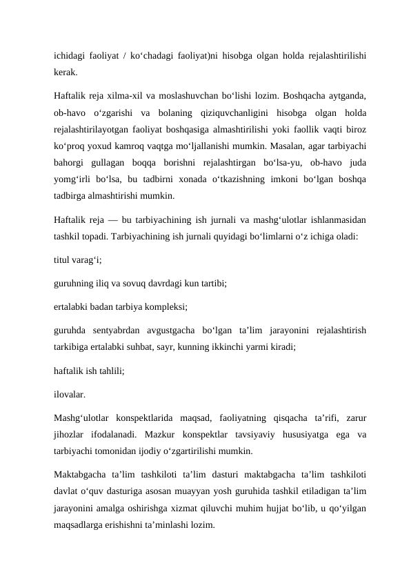 ichidagi faoliyat / ko‘chadagi faoliyat)ni hisobga olgan holda rejalashtirilishi
kerak.
Haftalik reja xilma-xil va moslashuvchan bo‘lishi lozim. Boshqacha aytganda,
ob-havo  o‘zgarishi  va  bolaning  qiziquvchanligini  hisobga  olgan  holda
rejalashtirilayotgan faoliyat boshqasiga almashtirilishi yoki faollik vaqti biroz
ko‘proq yoxud kamroq vaqtga mo‘ljallanishi mumkin. Masalan, agar tarbiyachi
bahorgi  gullagan  boqqa  borishni  rejalashtirgan  bo‘lsa-yu,  ob-havo  juda
yomg‘irli  bo‘lsa,  bu  tadbirni  xonada  o‘tkazishning  imkoni  bo‘lgan  boshqa
tadbirga almashtirishi mumkin.
Haftalik reja — bu tarbiyachining ish jurnali va mashg‘ulotlar ishlanmasidan
tashkil topadi. Tarbiyachining ish jurnali quyidagi bo‘limlarni o‘z ichiga oladi:
titul varag‘i;
guruhning iliq va sovuq davrdagi kun tartibi;
ertalabki badan tarbiya kompleksi;
guruhda  sentyabrdan  avgustgacha  bo‘lgan  ta’lim  jarayonini  rejalashtirish
tarkibiga ertalabki suhbat, sayr, kunning ikkinchi yarmi kiradi;
haftalik ish tahlili;
ilovalar.
Mashg‘ulotlar  konspektlarida  maqsad,  faoliyatning  qisqacha  ta’rifi,  zarur
jihozlar  ifodalanadi.  Mazkur  konspektlar  tavsiyaviy  hususiyatga  ega  va
tarbiyachi tomonidan ijodiy o‘zgartirilishi mumkin.
Maktabgacha  ta’lim  tashkiloti  ta’lim  dasturi  maktabgacha  ta’lim  tashkiloti
davlat o‘quv dasturiga asosan muayyan yosh guruhida tashkil etiladigan ta’lim
jarayonini amalga oshirishga xizmat qiluvchi muhim hujjat bo‘lib, u qo‘yilgan
maqsadlarga erishishni ta’minlashi lozim.
