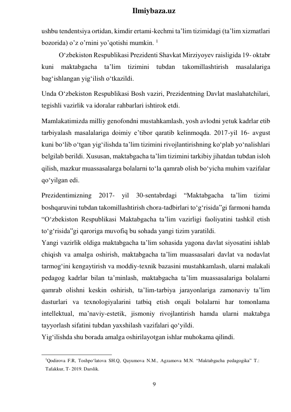 9 
 
Ilmiybaza.uz 
 
ushbu tendentsiya ortidan, kimdir ertami-kechmi ta’lim tizimidagi (ta’lim xizmatlari 
bozorida) o’z o’rnini yo’qotishi mumkin. 1 
O‘zbekiston Respublikasi Prezidenti Shavkat Mirziyoyev raisligida 19- oktabr 
kuni 
maktabgacha 
ta’lim 
tizimini 
tubdan takomillashtirish 
masalalariga 
bag‘ishlangan yig‘ilish o‘tkazildi. 
Unda O‘zbekiston Respublikasi Bosh vaziri, Prezidentning Davlat maslahatchilari, 
tegishli vazirlik va idoralar rahbarlari ishtirok etdi. 
Mamlakatimizda milliy genofondni mustahkamlash, yosh avlodni yetuk kadrlar etib 
tarbiyalash masalalariga doimiy e’tibor qaratib kelinmoqda. 2017-yil 16- avgust 
kuni bo‘lib o‘tgan yig‘ilishda ta’lim tizimini rivojlantirishning ko‘plab yo‘nalishlari 
belgilab berildi. Xususan, maktabgacha ta’lim tizimini tarkibiy jihatdan tubdan isloh 
qilish, mazkur muassasalarga bolalarni to‘la qamrab olish bo‘yicha muhim vazifalar 
qo‘yilgan edi. 
Prezidentimizning 2017- yil 30-sentabrdagi “Maktabgacha ta’lim tizimi 
boshqaruvini tubdan takomillashtirish chora-tadbirlari to‘g‘risida”gi farmoni hamda 
“O‘zbekiston Respublikasi Maktabgacha ta’lim vazirligi faoliyatini tashkil etish 
to‘g‘risida”gi qaroriga muvofiq bu sohada yangi tizim yaratildi. 
Yangi vazirlik oldiga maktabgacha ta’lim sohasida yagona davlat siyosatini ishlab 
chiqish va amalga oshirish, maktabgacha ta’lim muassasalari davlat va nodavlat 
tarmog‘ini kengaytirish va moddiy-texnik bazasini mustahkamlash, ularni malakali 
pedagog kadrlar bilan ta’minlash, maktabgacha ta’lim muassasalariga bolalarni 
qamrab olishni keskin oshirish, ta’lim-tarbiya jarayonlariga zamonaviy ta’lim 
dasturlari va texnologiyalarini tatbiq etish orqali bolalarni har tomonlama 
intellektual, ma’naviy-estetik, jismoniy rivojlantirish hamda ularni maktabga 
tayyorlash sifatini tubdan yaxshilash vazifalari qo‘yildi. 
Yig‘ilishda shu borada amalga oshirilayotgan ishlar muhokama qilindi. 
 
 
1Qodirova F.R, Toshpo‘latova SH.Q, Qayumova N.M., Agzamova M.N. “Maktabgacha pedagogika” T.: 
Tafakkur, T- 2019. Darslik. 
