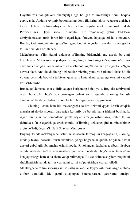 10 
 
Ilmiybaza.uz 
 
Hayotimizda hal qiluvchi ahamiyatga ega bo‘lgan ta’lim-tarbiya tizimi haqida 
gapirganda, Abdulla Avloniy bobomizning dono fikrlarini takror va takror aytishga 
to‘g‘ri keladi: ta’lim-tarbiya – biz uchun hayot-mamot masalasidir, dedi 
Prezidentimiz. 
Qaysi sohani olmaylik, 
biz 
zamonaviy 
yetuk kadrlarni 
tarbiyalamasdan turib biron-bir o‘zgarishga, farovon hayotga erisha olmaymiz. 
Bunday kadrlarni, millatning sog‘lom genofondini tayyorlash, avvalo, maktabgacha 
ta’lim tizimidan boshlanadi. 
Maktabgacha ta’lim tizimi uzluksiz ta’limning birlamchi, eng asosiy bo‘g‘ini 
hisoblanadi. Mutaxassis va pedagoglarning ilmiy xulosalariga ko‘ra, inson o‘z umri 
davomida oladigan barcha axborot va ma’lumotning 70 foizini 5 yoshgacha bo‘lgan 
davrda oladi. Ana shu dalilning o‘zi bolalarimizning yetuk va barkamol shaxs bo‘lib 
voyaga yetishida bog‘cha tarbiyasi qanchalik katta ahamiyatga ega ekanini yaqqol 
ko‘rsatib turibdi. 
Bunga qo‘shimcha isbоt qidirib uzoqqa borishning hojati yo‘q. Bog‘cha tarbiyasini 
olgan bola bilan bog‘chaga bormagan bolani solishtirganda, ularning fikrlash 
darajasi o‘rtasida yer bilan osmoncha farq borligini sezish qiyin emas. 
Shuning uchun ham biz maktabgacha ta’lim tizimini qayta ko‘rib chiqish 
masalasini davlat siyosati darajasiga ko‘tarib, bu borada katta ishlarni boshladik. 
Agar shu ishni har tomonlama puxta o‘ylab amalga oshirmasak, butun ta’lim 
tizimida sifat o‘zgarishiga erishishimiz, ta’limning uzluksizligini ta’minlashimiz 
qiyin bo‘ladi, deya ta’kidladi Shavkat Mirziyoyev. 
Bugungi kunda maktabgacha ta’lim muassasalari tarmog‘ini kengaytirish, ularning 
moddiy-texnik bazasini mustahkamlash, yangi bog‘chalar qurish bo‘yicha davlat 
dasturi qabul qilinib, amalga oshirilmoqda. Rivojlangan davlatlar tajribasi hisobga 
olinib, nodavlat ta’lim muassasalari, jumladan, nodavlat bog‘chalar tarmog‘ini 
kengaytirishga ham katta ahamiyat qaratilmoqda. Bu esa tizimda sog‘lom raqobatni 
shakllantirish hamda ta’lim xizmatlari turini ko‘paytirishga xizmat qiladi. 
Maktabgacha ta’lim sohasiga ixtisoslashgan kadrlar tayyorlash masalasiga alohida 
e’tibor  qaratildi.  Biz  qabul  qilayotgan  barcha-barcha  qarorlarni  amalga 
