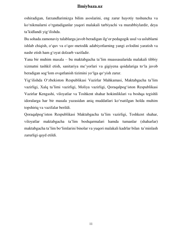 11 
 
Ilmiybaza.uz 
 
oshiradigan, farzandlarimizga bilim asoslarini, eng zarur hayotiy tushuncha va 
ko‘nikmalarni o‘rgatadiganlar yuqori malakali tarbiyachi va murabbiylardir, deya 
ta’kidlandi yig‘ilishda. 
Bu sohada zamonaviy talablarga javob beradigan ilg‘or pedagogik usul va uslublarni 
ishlab chiqish, o‘quv va o‘quv-metodik adabiyotlarning yangi avlodini yaratish va 
nashr etish ham g‘oyat dolzarb vazifadir. 
Yana bir muhim masala – bu maktabgacha ta’lim muassasalarida malakali tibbiy 
xizmatni tashkil etish, sanitariya me’yorlari va gigiyena qoidalariga to‘la javob 
beradigan sog‘lom ovqatlanish tizimini yo‘lga qo‘yish zarur. 
Yig‘ilishda O‘zbekiston Respublikasi Vazirlar Mahkamasi, Maktabgacha ta’lim 
vazirligi, Xalq ta’limi vazirligi, Moliya vazirligi, Qoraqalpog‘iston Respublikasi 
Vazirlar Kengashi, viloyatlar va Toshkent shahar hokimliklari va boshqa tegishli 
idoralarga har bir masala yuzasidan aniq muddatlari ko‘rsatilgan holda muhim 
topshiriq va vazifalar berildi. 
Qoraqalpog‘iston Respublikasi Maktabgacha ta’lim vazirligi, Toshkent shahar, 
viloyatlar maktabgacha ta’lim boshqarmalari hamda tumanlar (shaharlar) 
maktabgacha ta’lim bo‘limlarini binolar va yuqori malakali kadrlar bilan ta’minlash 
zarurligi qayd etildi. 
