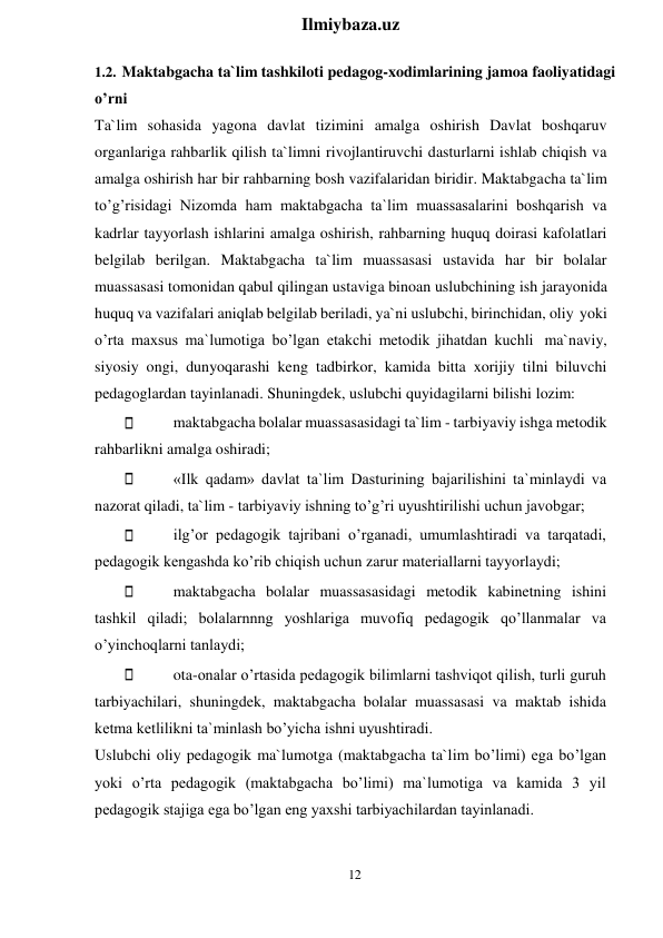 12 
 
Ilmiybaza.uz 
 
1.2. Maktabgacha ta`lim tashkiloti pedagog-xodimlarining jamoa faoliyatidagi 
o’rni 
Ta`lim sohasida yagona davlat tizimini amalga oshirish Davlat boshqaruv 
organlariga rahbarlik qilish ta`limni rivojlantiruvchi dasturlarni ishlab chiqish va 
amalga oshirish har bir rahbarning bosh vazifalaridan biridir. Maktabgacha ta`lim 
to’g’risidagi Nizomda ham maktabgacha ta`lim muassasalarini boshqarish va 
kadrlar tayyorlash ishlarini amalga oshirish, rahbarning huquq doirasi kafolatlari 
belgilab berilgan. Maktabgacha ta`lim muassasasi ustavida har bir bolalar 
muassasasi tomonidan qabul qilingan ustaviga binoan uslubchining ish jarayonida 
huquq va vazifalari aniqlab belgilab beriladi, ya`ni uslubchi, birinchidan, oliy yoki 
o’rta maxsus ma`lumotiga bo’lgan etakchi metodik jihatdan kuchli ma`naviy, 
siyosiy ongi, dunyoqarashi keng tadbirkor, kamida bitta xorijiy tilni biluvchi 
pedagoglardan tayinlanadi. Shuningdek, uslubchi quyidagilarni bilishi lozim: 
maktabgacha bolalar muassasasidagi ta`lim - tarbiyaviy ishga metodik 
rahbarlikni amalga oshiradi; 
«Ilk qadam» davlat ta`lim Dasturining bajarilishini ta`minlaydi va 
nazorat qiladi, ta`lim - tarbiyaviy ishning to’g’ri uyushtirilishi uchun javobgar; 
ilg’or pedagogik tajribani o’rganadi, umumlashtiradi va tarqatadi, 
pedagogik kengashda ko’rib chiqish uchun zarur materiallarni tayyorlaydi; 
maktabgacha bolalar muassasasidagi metodik kabinetning ishini 
tashkil qiladi; bolalarnnng yoshlariga muvofiq pedagogik qo’llanmalar va 
o’yinchoqlarni tanlaydi; 
ota-onalar o’rtasida pedagogik bilimlarni tashviqot qilish, turli guruh 
tarbiyachilari, shuningdek, maktabgacha bolalar muassasasi va maktab ishida 
ketma ketlilikni ta`minlash bo’yicha ishni uyushtiradi. 
Uslubchi oliy pedagogik ma`lumotga (maktabgacha ta`lim bo’limi) ega bo’lgan 
yoki o’rta pedagogik (maktabgacha bo’limi) ma`lumotiga va kamida 3 yil 
pedagogik stajiga ega bo’lgan eng yaxshi tarbiyachilardan tayinlanadi. 
